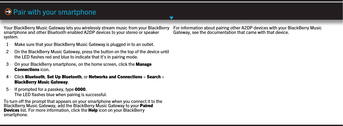 Your BlackBerry Music Gateway lets you wirelessly stream music from your BlackBerrysmartphone and other Bluetooth enabled A2DP devices to your stereo or speakersystem.1 ◦Make sure that your BlackBerry Music Gateway is plugged in to an outlet.2 ◦On the BlackBerry Music Gateway, press the button on the top of the device untilthe LED flashes red and blue to indicate that it&apos;s in pairing mode.3 ◦On your BlackBerry smartphone, on the home screen, click the ManageConnections icon.4 ◦Click Bluetooth, Set Up Bluetooth, or Networks and Connections &gt; Search &gt;BlackBerry Music Gateway.5 ◦If prompted for a passkey, type 0000.The LED flashes blue when pairing is successful.To turn off the prompt that appears on your smartphone when you connect it to theBlackBerry Music Gateway, add the BlackBerry Music Gateway to your PairedDevices list. For more information, click the Help icon on your BlackBerrysmartphone.Pair with your smartphoneFor information about pairing other A2DP devices with your BlackBerry MusicGateway, see the documentation that came with that device.