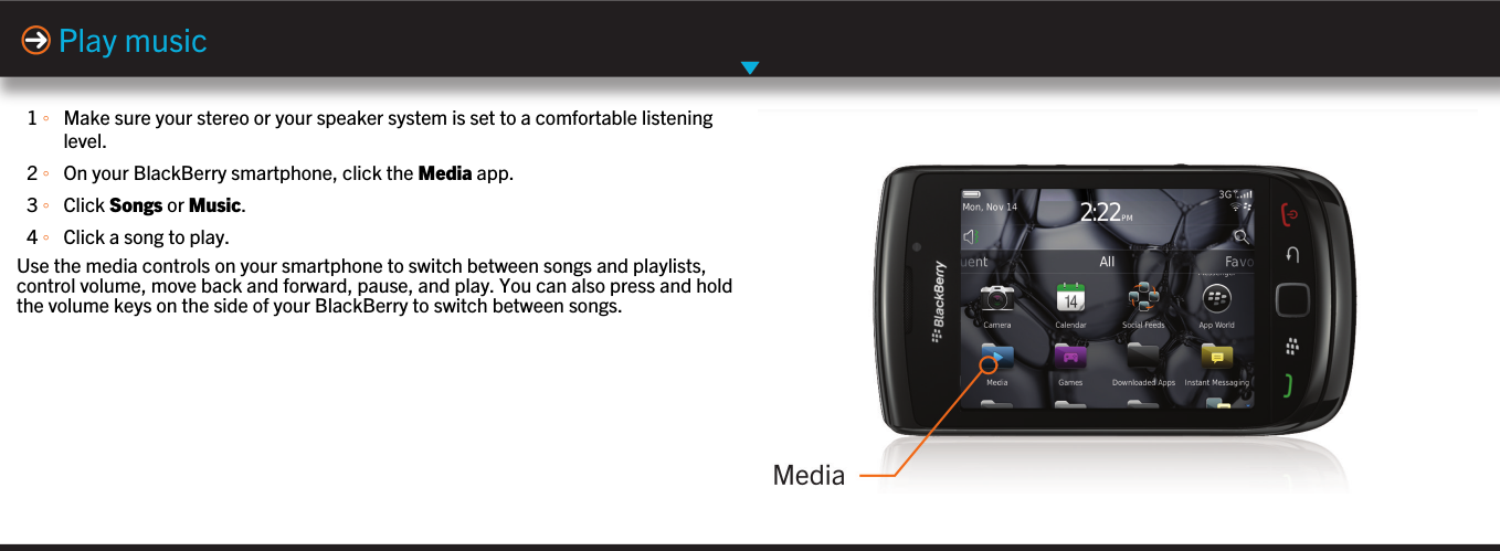 1 ◦Make sure your stereo or your speaker system is set to a comfortable listeninglevel.2 ◦On your BlackBerry smartphone, click the Media app.3 ◦Click Songs or Music.4 ◦Click a song to play.Use the media controls on your smartphone to switch between songs and playlists,control volume, move back and forward, pause, and play. You can also press and holdthe volume keys on the side of your BlackBerry to switch between songs.Play music