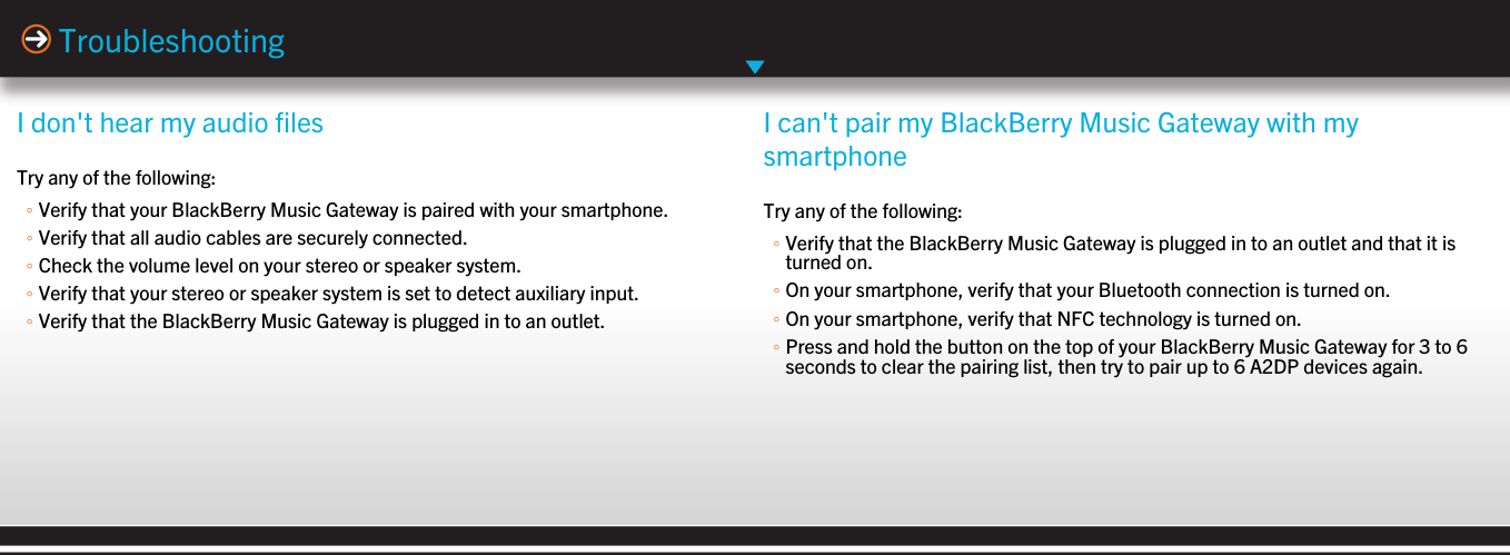 I don&apos;t hear my audio filesTry any of the following:◦Verify that your BlackBerry Music Gateway is paired with your smartphone.◦Verify that all audio cables are securely connected.◦Check the volume level on your stereo or speaker system.◦Verify that your stereo or speaker system is set to detect auxiliary input.◦Verify that the BlackBerry Music Gateway is plugged in to an outlet.TroubleshootingI can&apos;t pair my BlackBerry Music Gateway with mysmartphoneTry any of the following:◦Verify that the BlackBerry Music Gateway is plugged in to an outlet and that it isturned on.◦On your smartphone, verify that your Bluetooth connection is turned on.◦On your smartphone, verify that NFC technology is turned on.◦Press and hold the button on the top of your BlackBerry Music Gateway for 3 to 6seconds to clear the pairing list, then try to pair up to 6 A2DP devices again.