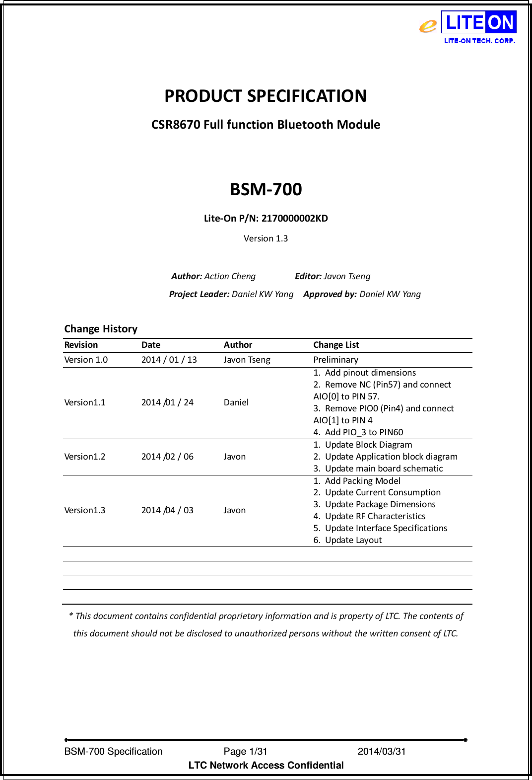  BSM-700 Specification                Page 1/31                            2014/03/31 LTC Network Access Confidential  PRODUCT SPECIFICATION CSR8670 Full function Bluetooth Module  BSM-700 Lite-On P/N: 2170000002KD Version 1.3  Author: Action Cheng                Editor: Javon Tseng Project Leader: Daniel KW Yang    Approved by: Daniel KW Yang  Change History Revision  Date  Author  Change List Version 1.0  2014 / 01 / 13  Javon Tseng  Preliminary Version1.1  2014 /01 / 24  Daniel 1. Add pinout dimensions 2. Remove NC (Pin57) and connect   AIO[0] to PIN 57. 3. Remove PIO0 (Pin4) and connect   AIO[1] to PIN 4 4. Add PIO_3 to PIN60 Version1.2  2014 /02 / 06  Javon 1. Update Block Diagram 2. Update Application block diagram 3. Update main board schematic Version1.3  2014 /04 / 03  Javon 1. Add Packing Model 2. Update Current Consumption 3. Update Package Dimensions 4. Update RF Characteristics 5. Update Interface Specifications 6. Update Layout                             * This document contains confidential proprietary information and is property of LTC. The contents of this document should not be disclosed to unauthorized persons without the written consent of LTC.   