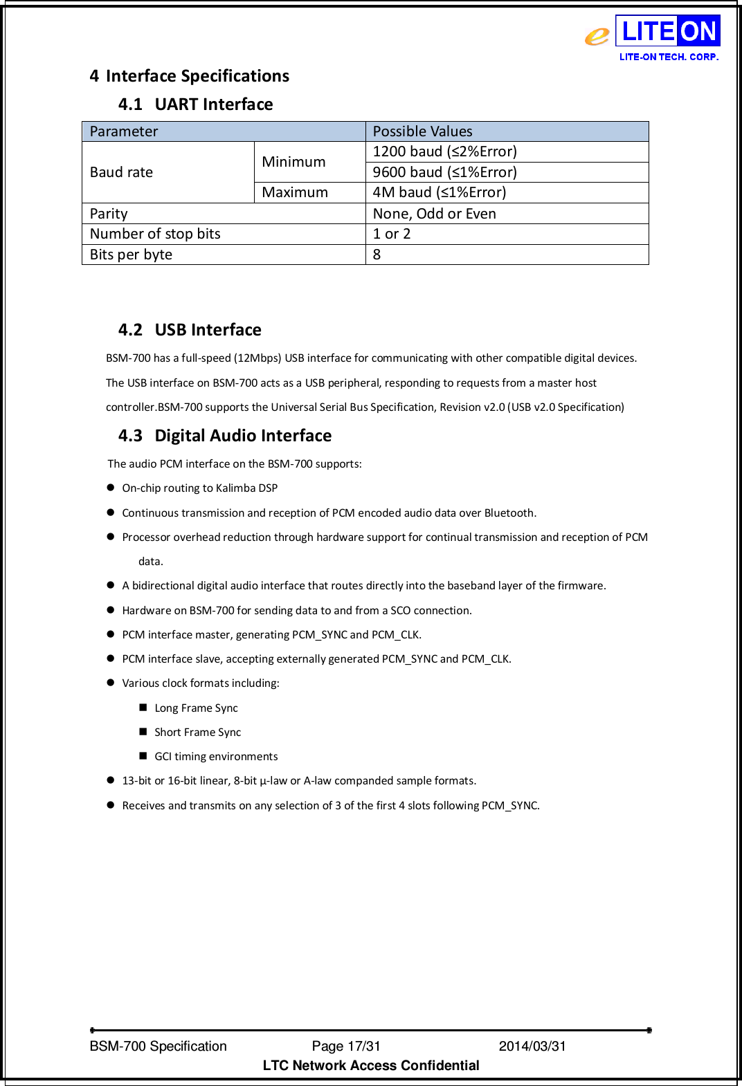   BSM-700 Specification                Page 17/31                           2014/03/31 LTC Network Access Confidential 4 Interface Specifications 4.1 UART Interface Parameter Possible Values Baud rate  Minimum 1200 baud (≤2%Error) 9600 baud (≤1%Error) Maximum 4M baud (≤1%Error) Parity  None, Odd or Even Number of stop bits 1 or 2 Bits per byte 8   4.2 USB Interface BSM-700 has a full-speed (12Mbps) USB interface for communicating with other compatible digital devices. The USB interface on BSM-700 acts as a USB peripheral, responding to requests from a master host controller.BSM-700 supports the Universal Serial Bus Specification, Revision v2.0 (USB v2.0 Specification) 4.3 Digital Audio Interface The audio PCM interface on the BSM-700 supports:  On-chip routing to Kalimba DSP    Continuous transmission and reception of PCM encoded audio data over Bluetooth.    Processor overhead reduction through hardware support for continual transmission and reception of PCM data.  A bidirectional digital audio interface that routes directly into the baseband layer of the firmware.  Hardware on BSM-700 for sending data to and from a SCO connection.  PCM interface master, generating PCM_SYNC and PCM_CLK.  PCM interface slave, accepting externally generated PCM_SYNC and PCM_CLK.  Various clock formats including:  Long Frame Sync  Short Frame Sync  GCI timing environments  13-bit or 16-bit linear, 8-bit μ-law or A-law companded sample formats.  Receives and transmits on any selection of 3 of the first 4 slots following PCM_SYNC. 