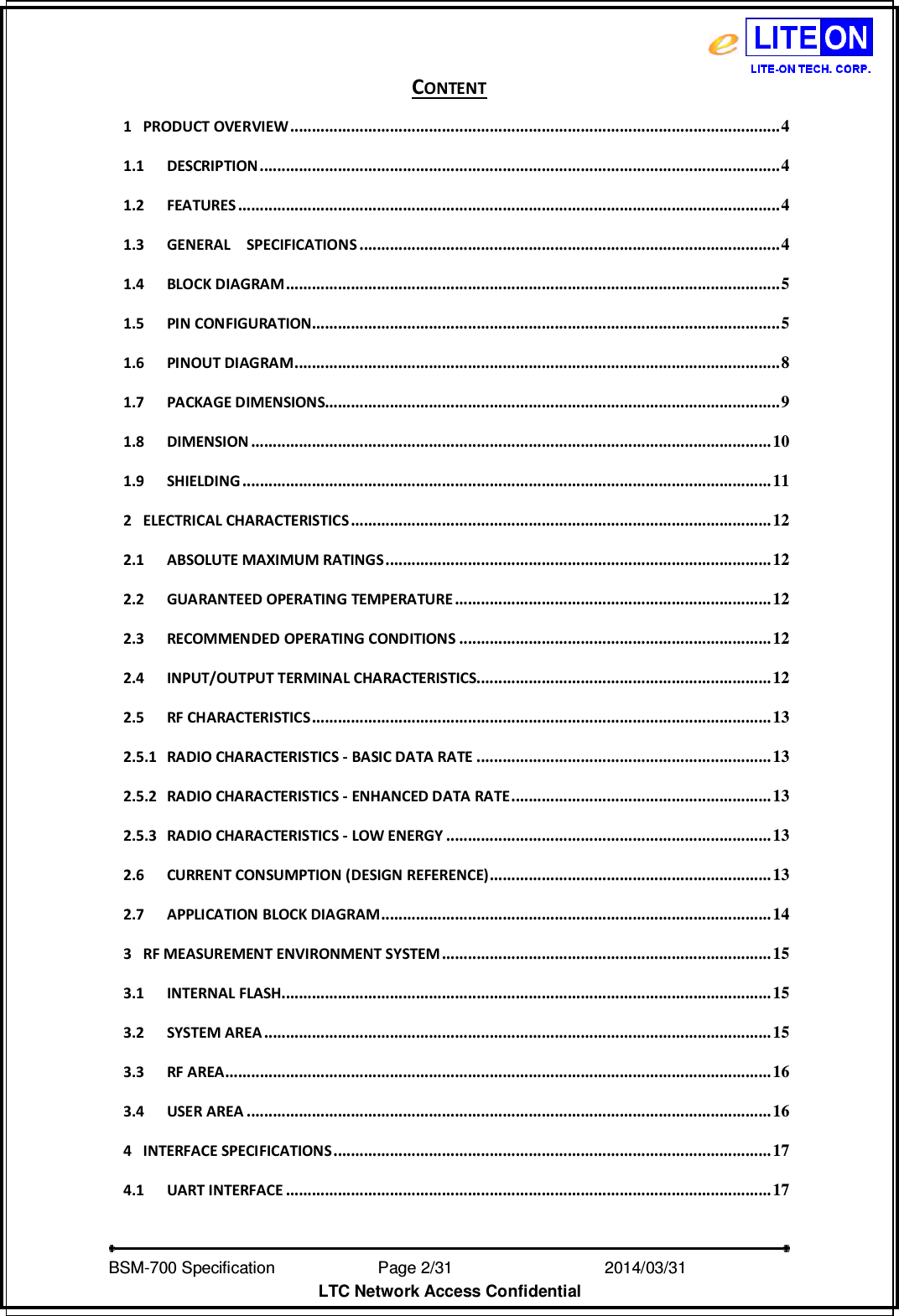   BSM-700 Specification                Page 2/31                            2014/03/31 LTC Network Access Confidential CONTENT 1 PRODUCT OVERVIEW ................................................................................................................. 4 1.1 DESCRIPTION ........................................................................................................................ 4 1.2 FEATURES ............................................................................................................................. 4 1.3 GENERAL    SPECIFICATIONS ................................................................................................. 4 1.4 BLOCK DIAGRAM .................................................................................................................. 5 1.5 PIN CONFIGURATION............................................................................................................ 5 1.6 PINOUT DIAGRAM ................................................................................................................ 8 1.7 PACKAGE DIMENSIONS......................................................................................................... 9 1.8 DIMENSION ........................................................................................................................ 10 1.9 SHIELDING .......................................................................................................................... 11 2 ELECTRICAL CHARACTERISTICS ................................................................................................. 12 2.1 ABSOLUTE MAXIMUM RATINGS ......................................................................................... 12 2.2 GUARANTEED OPERATING TEMPERATURE ......................................................................... 12 2.3 RECOMMENDED OPERATING CONDITIONS ........................................................................ 12 2.4 INPUT/OUTPUT TERMINAL CHARACTERISTICS.................................................................... 12 2.5 RF CHARACTERISTICS .......................................................................................................... 13 2.5.1 RADIO CHARACTERISTICS - BASIC DATA RATE .................................................................... 13 2.5.2 RADIO CHARACTERISTICS - ENHANCED DATA RATE ............................................................ 13 2.5.3 RADIO CHARACTERISTICS - LOW ENERGY ........................................................................... 13 2.6 CURRENT CONSUMPTION (DESIGN REFERENCE) ................................................................. 13 2.7 APPLICATION BLOCK DIAGRAM .......................................................................................... 14 3 RF MEASUREMENT ENVIRONMENT SYSTEM ............................................................................ 15 3.1 INTERNAL FLASH................................................................................................................. 15 3.2 SYSTEM AREA ..................................................................................................................... 15 3.3 RF AREA .............................................................................................................................. 16 3.4 USER AREA ......................................................................................................................... 16 4 INTERFACE SPECIFICATIONS ..................................................................................................... 17 4.1 UART INTERFACE ................................................................................................................ 17 