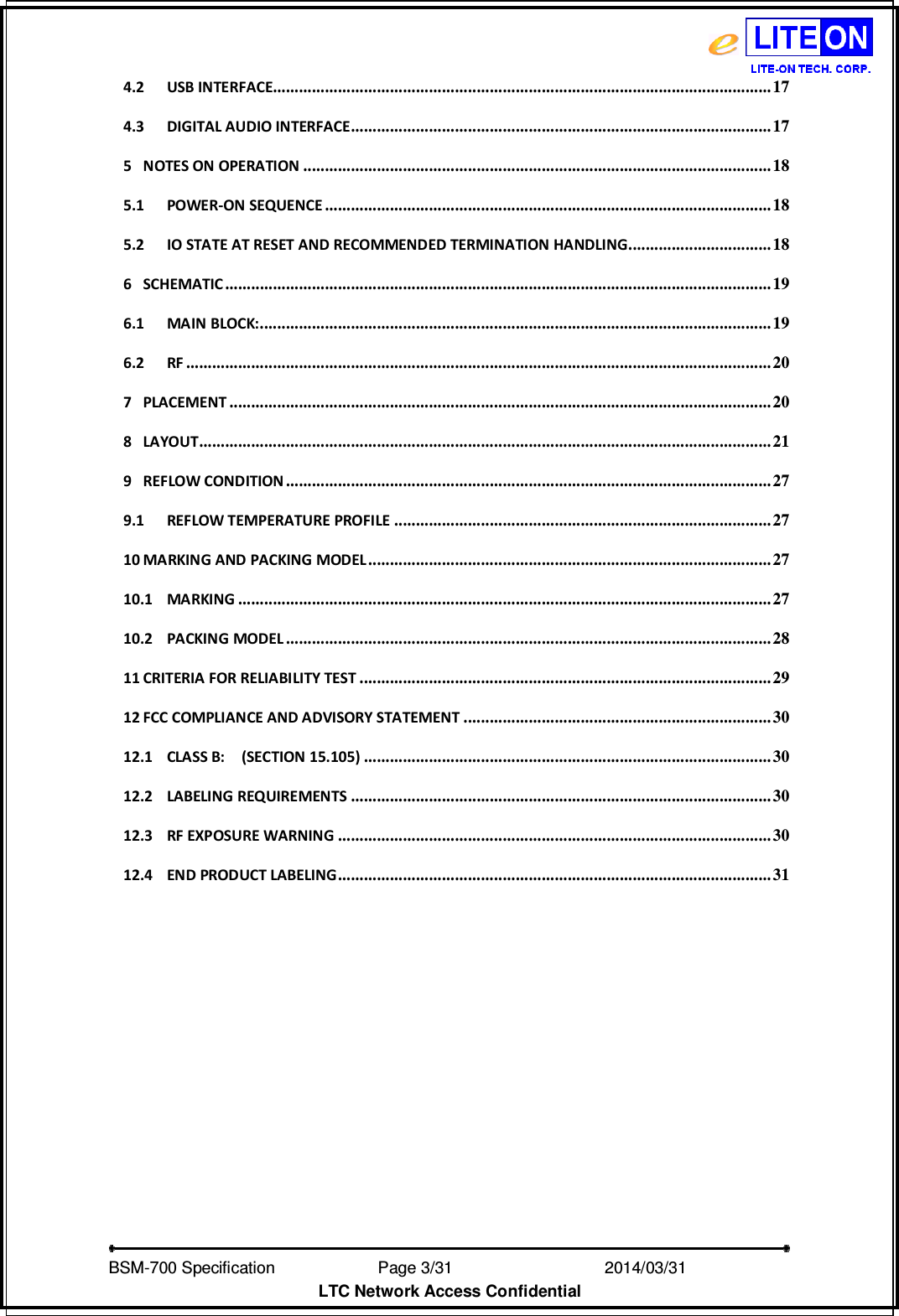   BSM-700 Specification                Page 3/31                            2014/03/31 LTC Network Access Confidential 4.2 USB INTERFACE................................................................................................................... 17 4.3 DIGITAL AUDIO INTERFACE ................................................................................................. 17 5 NOTES ON OPERATION ............................................................................................................ 18 5.1 POWER-ON SEQUENCE ....................................................................................................... 18 5.2 IO STATE AT RESET AND RECOMMENDED TERMINATION HANDLING ................................. 18 6 SCHEMATIC .............................................................................................................................. 19 6.1 MAIN BLOCK: ...................................................................................................................... 19 6.2 RF ....................................................................................................................................... 20 7 PLACEMENT ............................................................................................................................. 20 8 LAYOUT .................................................................................................................................... 21 9 REFLOW CONDITION ................................................................................................................ 27 9.1 REFLOW TEMPERATURE PROFILE ....................................................................................... 27 10 MARKING AND PACKING MODEL ............................................................................................. 27 10.1 MARKING ........................................................................................................................... 27 10.2 PACKING MODEL ................................................................................................................ 28 11 CRITERIA FOR RELIABILITY TEST ............................................................................................... 29 12 FCC COMPLIANCE AND ADVISORY STATEMENT ....................................................................... 30 12.1 CLASS B:    (SECTION 15.105) .............................................................................................. 30 12.2 LABELING REQUIREMENTS ................................................................................................. 30 12.3 RF EXPOSURE WARNING .................................................................................................... 30 12.4 END PRODUCT LABELING .................................................................................................... 31  