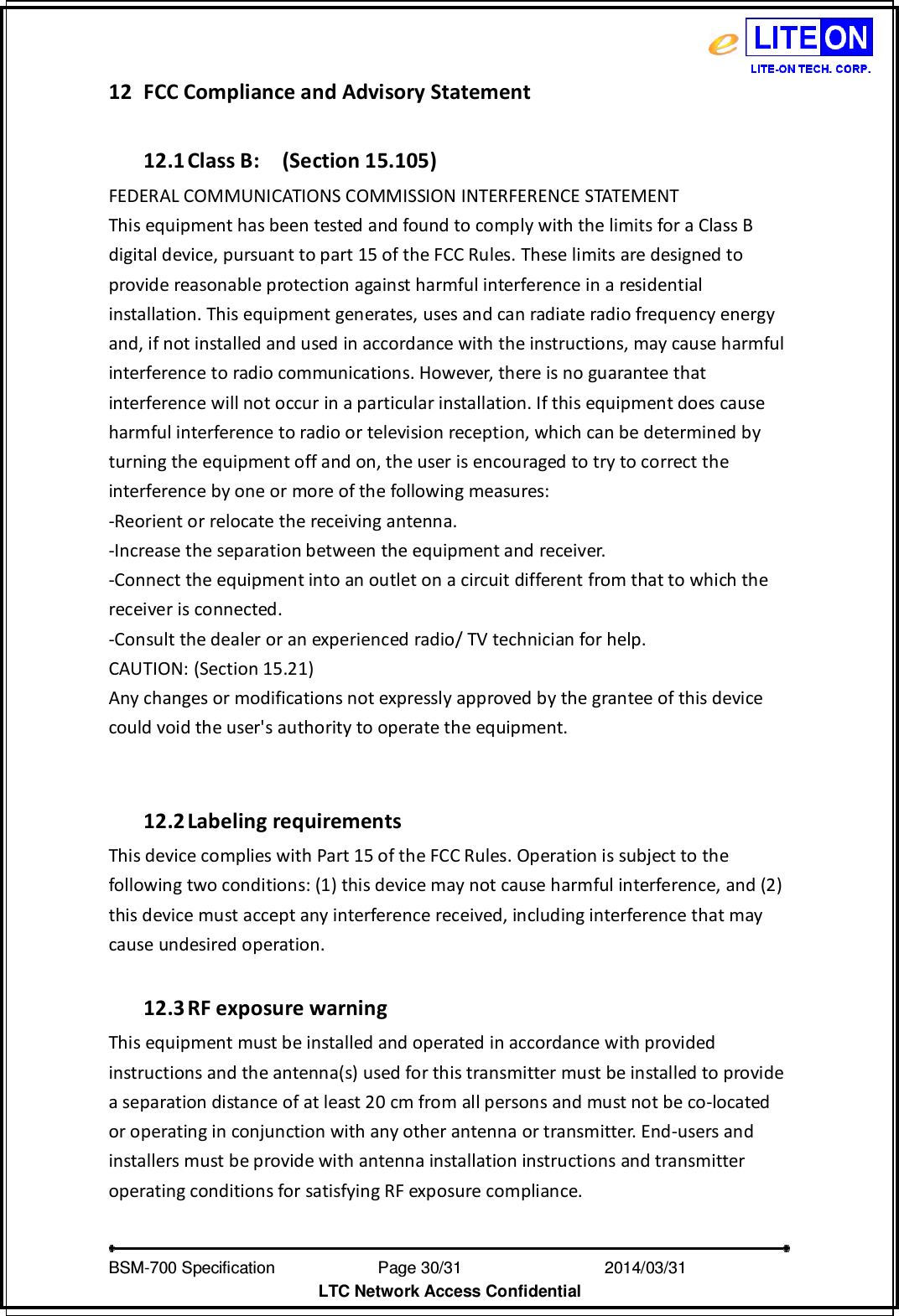   BSM-700 Specification                Page 30/31                           2014/03/31 LTC Network Access Confidential 12 FCC Compliance and Advisory Statement    12.1 Class B:    (Section 15.105) FEDERAL COMMUNICATIONS COMMISSION INTERFERENCE STATEMENT   This equipment has been tested and found to comply with the limits for a Class B digital device, pursuant to part 15 of the FCC Rules. These limits are designed to provide reasonable protection against harmful interference in a residential installation. This equipment generates, uses and can radiate radio frequency energy and, if not installed and used in accordance with the instructions, may cause harmful interference to radio communications. However, there is no guarantee that interference will not occur in a particular installation. If this equipment does cause harmful interference to radio or television reception, which can be determined by turning the equipment off and on, the user is encouraged to try to correct the interference by one or more of the following measures: -Reorient or relocate the receiving antenna. -Increase the separation between the equipment and receiver. -Connect the equipment into an outlet on a circuit different from that to which the receiver is connected. -Consult the dealer or an experienced radio/ TV technician for help. CAUTION: (Section 15.21) Any changes or modifications not expressly approved by the grantee of this device could void the user&apos;s authority to operate the equipment.   12.2 Labeling requirements   This device complies with Part 15 of the FCC Rules. Operation is subject to the following two conditions: (1) this device may not cause harmful interference, and (2) this device must accept any interference received, including interference that may cause undesired operation.  12.3 RF exposure warning     This equipment must be installed and operated in accordance with provided instructions and the antenna(s) used for this transmitter must be installed to provide a separation distance of at least 20 cm from all persons and must not be co-located or operating in conjunction with any other antenna or transmitter. End-users and installers must be provide with antenna installation instructions and transmitter operating conditions for satisfying RF exposure compliance.   