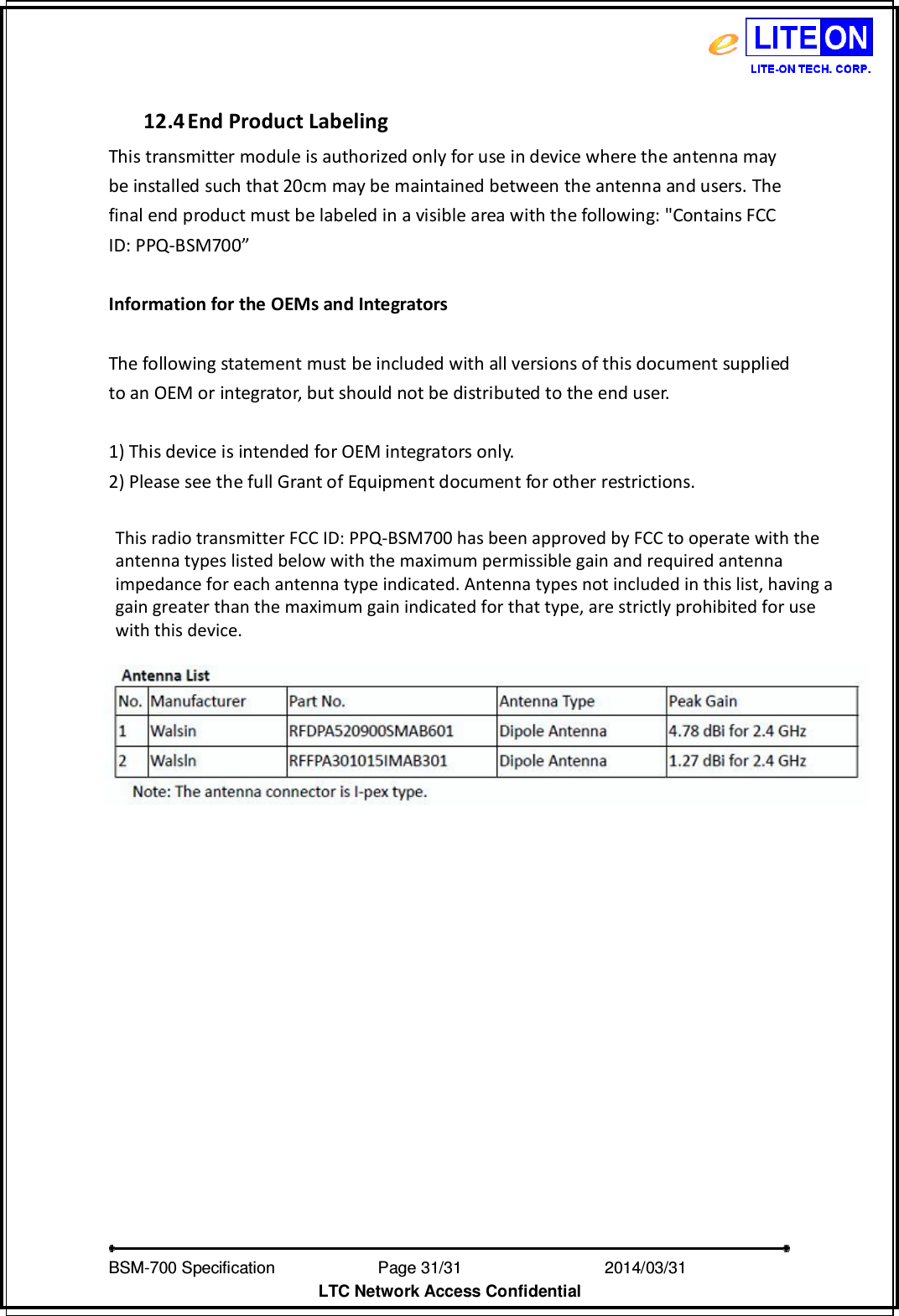   BSM-700 Specification                Page 31/31                           2014/03/31 LTC Network Access Confidential  12.4 End Product Labeling This transmitter module is authorized only for use in device where the antenna may be installed such that 20cm may be maintained between the antenna and users. The final end product must be labeled in a visible area with the following: &quot;Contains FCC ID: PPQ-BSM700”      Information for the OEMs and Integrators  The following statement must be included with all versions of this document supplied to an OEM or integrator, but should not be distributed to the end user.  1) This device is intended for OEM integrators only. 2) Please see the full Grant of Equipment document for other restrictions. This radio transmitter FCC ID: PPQ-BSM700 has been approved by FCC to operate with the antenna types listed below with the maximum permissible gain and required antenna impedance for each antenna type indicated. Antenna types not included in this list, having a gain greater than the maximum gain indicated for that type, are strictly prohibited for use with this device. 