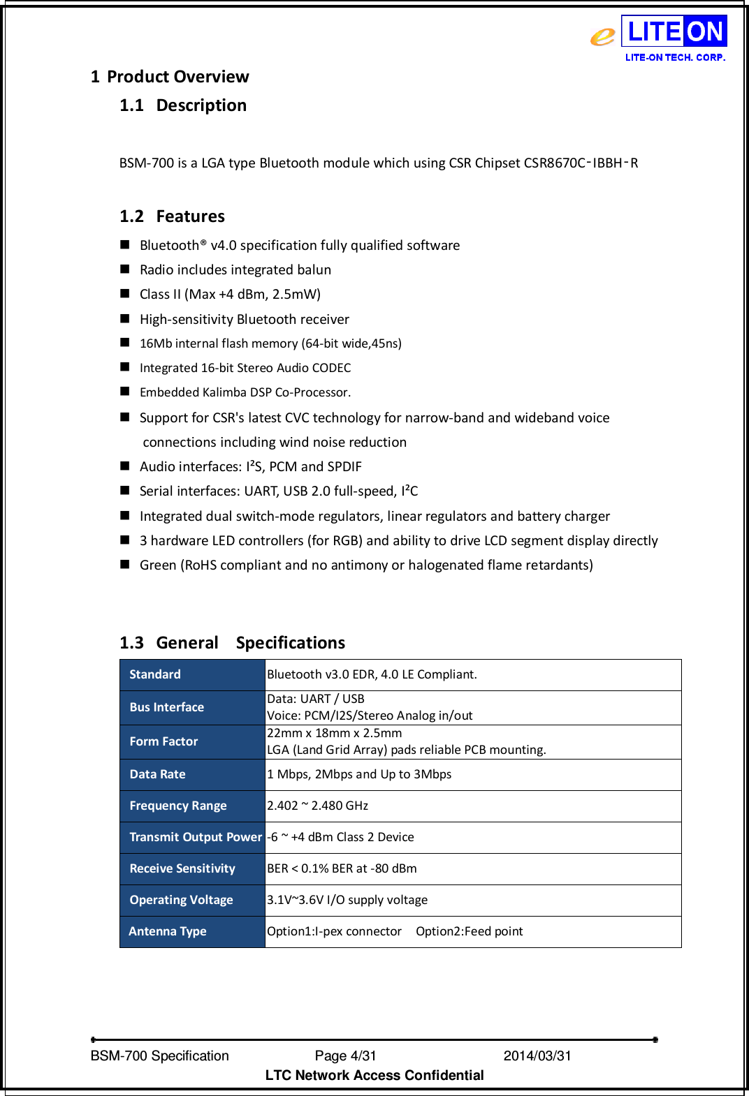   BSM-700 Specification                Page 4/31                            2014/03/31 LTC Network Access Confidential 1 Product Overview 1.1 Description    BSM-700 is a LGA type Bluetooth module which using CSR Chipset CSR8670C‑IBBH‑R    1.2 Features  Bluetooth® v4.0 specification fully qualified software  Radio includes integrated balun  Class II (Max +4 dBm, 2.5mW)  High-sensitivity Bluetooth receiver   16Mb internal flash memory (64-bit wide,45ns)  Integrated 16-bit Stereo Audio CODEC  Embedded Kalimba DSP Co-Processor.  Support for CSR&apos;s latest CVC technology for narrow-band and wideband voice   connections including wind noise reduction  Audio interfaces: I²S, PCM and SPDIF  Serial interfaces: UART, USB 2.0 full-speed, I²C  Integrated dual switch-mode regulators, linear regulators and battery charger  3 hardware LED controllers (for RGB) and ability to drive LCD segment display directly  Green (RoHS compliant and no antimony or halogenated flame retardants)   1.3 General   Specifications   Standard Bluetooth v3.0 EDR, 4.0 LE Compliant. Bus Interface Data: UART / USB Voice: PCM/I2S/Stereo Analog in/out Form Factor 22mm x 18mm x 2.5mm LGA (Land Grid Array) pads reliable PCB mounting. Data Rate  1 Mbps, 2Mbps and Up to 3Mbps Frequency Range  2.402 ~ 2.480 GHz Transmit Output Power -6 ~ +4 dBm Class 2 Device Receive Sensitivity  BER &lt; 0.1% BER at -80 dBm Operating Voltage 3.1V~3.6V I/O supply voltage Antenna Type  Option1:I-pex connector    Option2:Feed point              