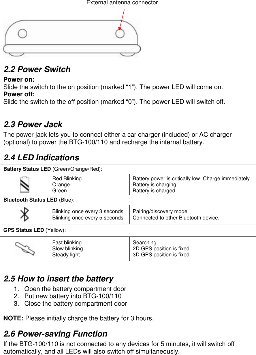      2.2 Power Switch Power on: Slide the switch to the on position (marked “1”). The power LED will come on. Power off: Slide the switch to the off position (marked “0”). The power LED will switch off.  2.3 Power Jack The power jack lets you to connect either a car charger (included) or AC charger (optional) to power the BTG-100/110 and recharge the internal battery.  2.4 LED Indications Battery Status LED (Green/Orange/Red):  Red Blinking Orange Green Battery power is critically low. Charge immediately.Battery is charging. Battery is charged Bluetooth Status LED (Blue):  Blinking once every 3 seconds Blinking once every 5 seconds Pairing/discovery mode Connected to other Bluetooth device. GPS Status LED (Yellow):  Fast blinking Slow blinking Steady light Searching 2D GPS position is fixed 3D GPS position is fixed  2.5 How to insert the battery 1.  Open the battery compartment door  2.  Put new battery into BTG-100/110 3.  Close the battery compartment door  NOTE: Please initially charge the battery for 3 hours. 2.6 Power-saving Function If the BTG-100/110 is not connected to any devices for 5 minutes, it will switch off automatically, and all LEDs will also switch off simultaneously. External antenna connector