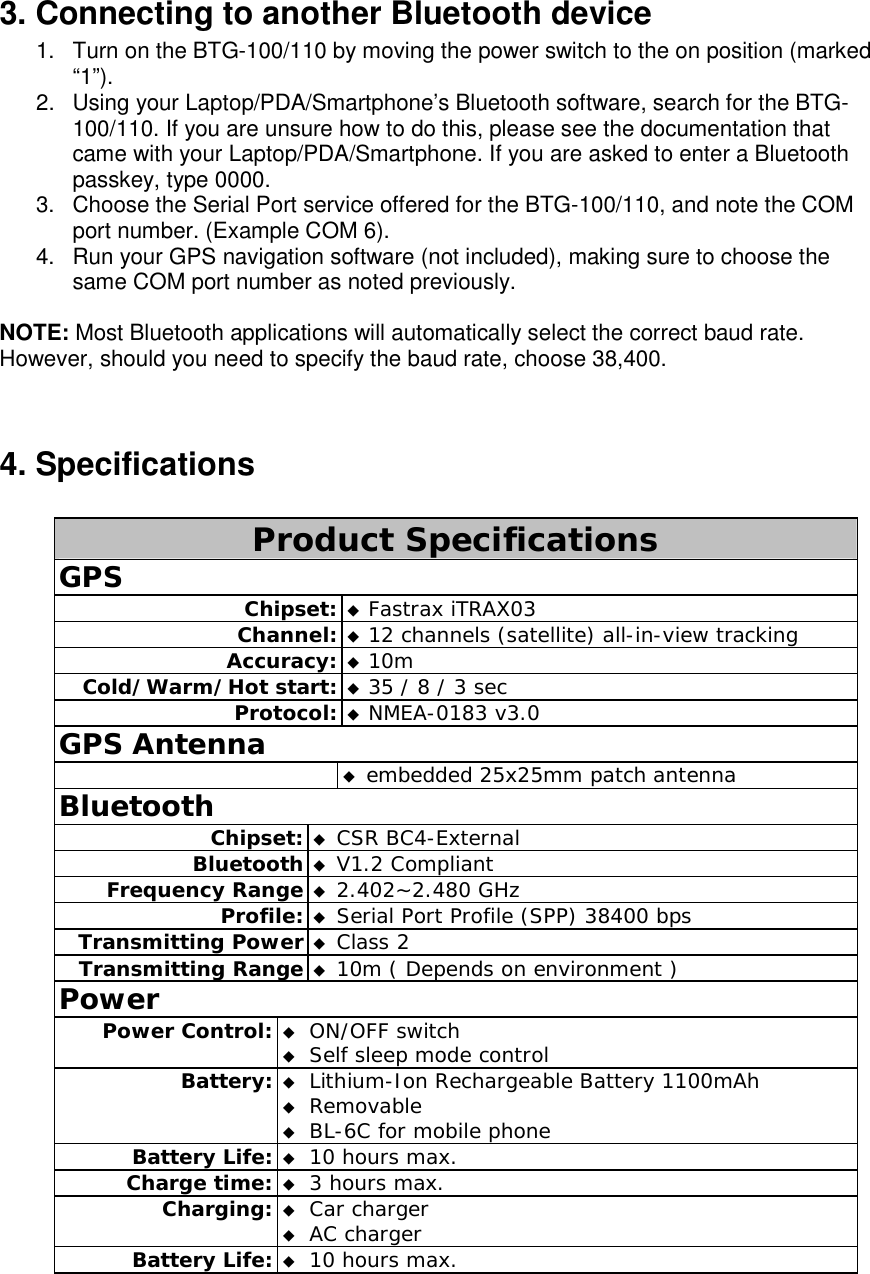 3. Connecting to another Bluetooth device 1.  Turn on the BTG-100/110 by moving the power switch to the on position (marked “1”). 2.  Using your Laptop/PDA/Smartphone’s Bluetooth software, search for the BTG-100/110. If you are unsure how to do this, please see the documentation that came with your Laptop/PDA/Smartphone. If you are asked to enter a Bluetooth passkey, type 0000. 3.  Choose the Serial Port service offered for the BTG-100/110, and note the COM port number. (Example COM 6). 4.  Run your GPS navigation software (not included), making sure to choose the same COM port number as noted previously.  NOTE: Most Bluetooth applications will automatically select the correct baud rate. However, should you need to specify the baud rate, choose 38,400.  4. Specifications  Product Specifications GPS Chipset:  Fastrax iTRAX03 Channel:  12 channels (satellite) all-in-view tracking Accuracy:  10m Cold/Warm/Hot start:  35 / 8 / 3 sec Protocol:  NMEA-0183 v3.0 GPS Antenna   embedded 25x25mm patch antenna Bluetooth Chipset:  CSR BC4-External Bluetooth  V1.2 Compliant Frequency Range  2.402~2.480 GHz Profile:  Serial Port Profile (SPP) 38400 bps Transmitting Power  Class 2 Transmitting Range  10m ( Depends on environment ) Power Power Control:  ON/OFF switch  Self sleep mode control Battery:  Lithium-Ion Rechargeable Battery 1100mAh  Removable  BL-6C for mobile phone Battery Life:  10 hours max. Charge time:  3 hours max. Charging:  Car charger  AC charger Battery Life:  10 hours max. 