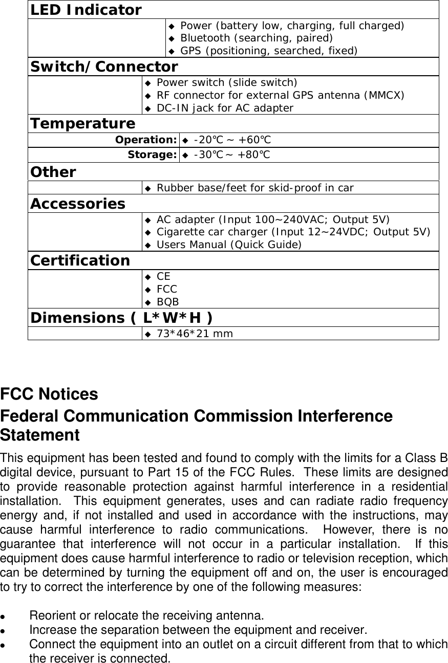 LED Indicator   Power (battery low, charging, full charged)  Bluetooth (searching, paired)   GPS (positioning, searched, fixed) Switch/Connector   Power switch (slide switch)  RF connector for external GPS antenna (MMCX)  DC-IN jack for AC adapter  Temperature Operation:  -20℃ ~ +60℃ Storage:  -30℃ ~ +80℃  Other   Rubber base/feet for skid-proof in car Accessories   AC adapter (Input 100~240VAC; Output 5V)  Cigarette car charger (Input 12~24VDC; Output 5V)  Users Manual (Quick Guide) Certification   CE  FCC  BQB Dimensions ( L*W*H )   73*46*21 mm  FCC Notices Federal Communication Commission Interference Statement This equipment has been tested and found to comply with the limits for a Class B digital device, pursuant to Part 15 of the FCC Rules.  These limits are designed to provide reasonable protection against harmful interference in a residential installation.  This equipment generates, uses and can radiate radio frequency energy and, if not installed and used in accordance with the instructions, may cause harmful interference to radio communications.  However, there is no guarantee that interference will not occur in a particular installation.  If this equipment does cause harmful interference to radio or television reception, which can be determined by turning the equipment off and on, the user is encouraged to try to correct the interference by one of the following measures:  z Reorient or relocate the receiving antenna. z Increase the separation between the equipment and receiver. z Connect the equipment into an outlet on a circuit different from that to which the receiver is connected. 