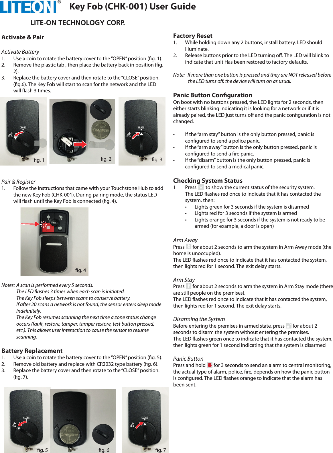 Activate &amp; PairActivate Battery1.  Use a coin to rotate the battery cover to the “OPEN” position (g. 1).2.  Remove the plastic tab , then place the battery back in position (g. 2).3.  Replace the battery cover and then rotate to the “CLOSE” position. (g.6). The Key Fob will start to scan for the network and the LED will ash 3 times.  Pair &amp; Register1.  Follow the instructions that came with your Touchstone Hub to add the new Key Fob (CHK-001). During pairing mode, the status LED will ash until the Key Fob is connected (g. 4). Notes:  A scan is performed every 5 seconds. The LED ashes 3 times when each scan is initiated. The Key Fob sleeps between scans to conserve battery.If after 20 scans a network is not found, the sensor enters sleep mode indenitely. The Key Fob resumes scanning the next time a zone status change occurs (fault, restore, tamper, tamper restore, test button pressed, etc.). This allows user interaction to cause the sensor to resume scanning. Battery Replacement1.  Use a coin to rotate the battery cover to the “OPEN” position (g. 5). 2.  Remove old battery and replace with CR2032 type battery (g. 6). 3.  Replace the battery cover and then rotate to the “CLOSE” position. (g. 7).Factory Reset1.  While holding down any 2 buttons, install battery. LED should illuminate.2.  Release buttons prior to the LED turning o. The LED will blink to indicate that unit Has been restored to factory defaults.Note:   If more than one button is pressed and they are NOT released before the LED turns o, the device will turn on as usual.Panic Button CongurationOn boot with no buttons pressed, the LED lights for 2 seconds, then either starts blinking indicating it is looking for a network or if it is already paired, the LED just turns o and the panic conguration is not changed.•  If the “arm stay” button is the only button pressed, panic is congured to send a police panic.•  If the “arm away” button is the only button pressed, panic is congured to send a re panic.•  If the “disarm” button is the only button pressed, panic is congured to send a medical panic.Checking System Status1  Press        to show the current status of the security system.The LED ashes red once to indicate that it has contacted the system, then:  •  Lights green for 3 seconds if the system is disarmed  •  Lights red for 3 seconds if the system is armed  •  Lights orange for 3 seconds if the system is not ready to be   armed (for example, a door is open)Arm AwayPress       for about 2 seconds to arm the system in Arm Away mode (the home is unoccupied).The LED ashes red once to indicate that it has contacted the system, then lights red for 1 second. The exit delay starts.Arm Stay Press       for about 2 seconds to arm the system in Arm Stay mode (there are still people on the premises).The LED ashes red once to indicate that it has contacted the system, then lights red for 1 second. The exit delay starts.Disarming the SystemBefore entering the premises in armed state, press       for about 2 seconds to disarm the system without entering the premises.The LED ashes green once to indicate that it has contacted the system, then lights green for 1 second indicating that the system is disarmedPanic ButtonPress and hold       for 3 seconds to send an alarm to central monitoring, the actual type of alarm, police, re, depends on how the panic button is congured. The LED ashes orange to indicate that the alarm has been sent.Key Fob (CHK-001) User Guideg. 4g. 1 g. 2 g. 3g. 5 g. 6 g. 7