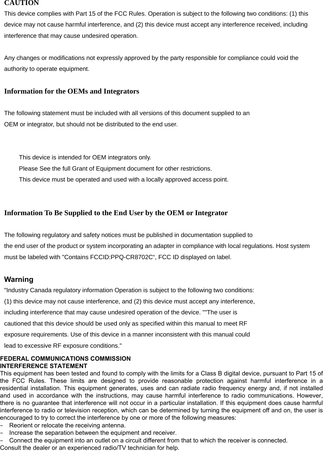  CAUTION This device complies with Part 15 of the FCC Rules. Operation is subject to the following two conditions: (1) this device may not cause harmful interference, and (2) this device must accept any interference received, including interference that may cause undesired operation.  Any changes or modifications not expressly approved by the party responsible for compliance could void the authority to operate equipment.  Information for the OEMs and Integrators  The following statement must be included with all versions of this document supplied to an OEM or integrator, but should not be distributed to the end user.   　  This device is intended for OEM integrators only. 　  Please See the full Grant of Equipment document for other restrictions. 　  This device must be operated and used with a locally approved access point.   Information To Be Supplied to the End User by the OEM or Integrator  The following regulatory and safety notices must be published in documentation supplied to the end user of the product or system incorporating an adapter in compliance with local regulations. Host system must be labeled with &quot;Contains FCCID:PPQ-CR8702C“, FCC ID displayed on label.  Warning &quot;Industry Canada regulatory information Operation is subject to the following two conditions: (1) this device may not cause interference, and (2) this device must accept any interference, including interference that may cause undesired operation of the device. &quot;&quot;The user is cautioned that this device should be used only as specified within this manual to meet RF exposure requirements. Use of this device in a manner inconsistent with this manual could lead to excessive RF exposure conditions.&quot;   FEDERAL COMMUNICATIONS COMMISSION  INTERFERENCE STATEMENT This equipment has been tested and found to comply with the limits for a Class B digital device, pursuant to Part 15 of the  FCC  Rules.  These  limits  are  designed  to  provide  reasonable  protection  against  harmful  interference  in  a residential installation. This equipment generates, uses and can radiate radio frequency energy and, if not installed and used in accordance with the instructions, may cause harmful interference to radio communications. However, there is no guarantee that interference will not occur in a particular installation. If this equipment does cause harmful interference to radio or television reception, which can be determined by turning the equipment off and on, the user is encouraged to try to correct the interference by one or more of the following measures: – Reorient or relocate the receiving antenna. – Increase the separation between the equipment and receiver. – Connect the equipment into an outlet on a circuit different from that to which the receiver is connected. Consult the dealer or an experienced radio/TV technician for help.