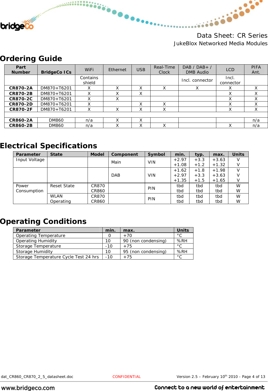  Data Sheet: CR Series JukeBlox Networked Media Modules  dat_CR860_CR870_2_5_datasheet.doc  CONFIDENTIAL                            Version 2.5 – February 10th 2010 - Page 4 of 13                                 Ordering Guide Part Number  BridgeCo ICs  WiFi  Ethernet  USB  Real-Time Clock  DAB / DAB+ / DMB Audio  LCD  PIFA Ant.   Contains shield     Incl. connector Incl. connector   CR870-2A  DM870+T6201 X  X X X  X  X  X CR870-2B  DM870+T6201 X  X  X      X  X CR870-2C  DM870+T6201 X  X        X  X CR870-2D  DM870+T6201 X    X  X    X  X CR870-2F  DM870+T6201 X  X X X    X  X  CR860-2A  DM860 n/a  X X      n/a CR860-2B  DM860  n/a  X X X    X n/a  Electrical Specifications Parameter  State  Model  Component  Symbol  min.  typ.  max.  Units Input Voltage     Main  VIN  +2.97 +1.08  +3.3 +1.2  +3.63 +1.32  V V     DAB  VIN  +1.62 +2.97 +1.35 +1.8 +3.3 +1.5 +1.98 +3.63 +1.65 V V V Reset State  CR870 CR860   PIN  tbd tbd  tbd tbd  tbd tbd  W W Power Consumption  WLAN Operating  CR870 CR860   PIN  tbd tbd  tbd tbd  tbd tbd  W W  Operating Conditions Parameter  min.  max.  Units Operating Temperature    0  +70  °C Operating Humidity  10  90 (non condensing)  %RH Storage Temperature  -10  +75  °C Storage Humidity  10  95 (non condensing)  %RH Storage Temperature Cycle Test 24 hrs  -10  +75  °C  