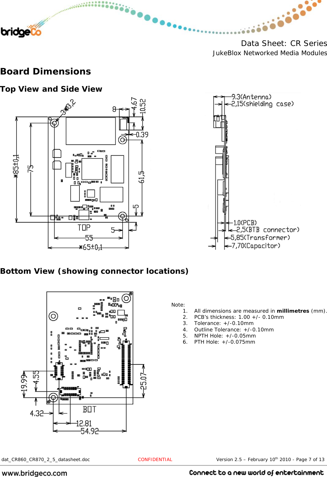  Data Sheet: CR Series JukeBlox Networked Media Modules  dat_CR860_CR870_2_5_datasheet.doc  CONFIDENTIAL                            Version 2.5 – February 10th 2010 - Page 7 of 13                                 Board Dimensions Top View and Side View                      Bottom View (showing connector locations)                   Note: 1. All dimensions are measured in millimetres (mm). 2. PCB’s thickness: 1.00 +/- 0.10mm 3. Tolerance: +/-0.10mm 4. Outline Tolerance: +/-0.10mm 5. NPTH Hole: +/-0.05mm 6. PTH Hole: +/-0.075mm 