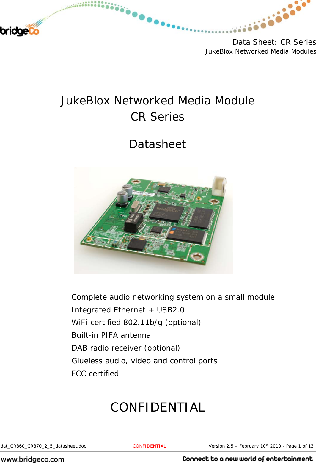  Data Sheet: CR Series JukeBlox Networked Media Modules  dat_CR860_CR870_2_5_datasheet.doc  CONFIDENTIAL                            Version 2.5 – February 10th 2010 - Page 1 of 13                                    JukeBlox Networked Media Module CR Series  Datasheet           Complete audio networking system on a small module Integrated Ethernet + USB2.0 WiFi-certified 802.11b/g (optional) Built-in PIFA antenna DAB radio receiver (optional) Glueless audio, video and control ports FCC certified   CONFIDENTIAL 