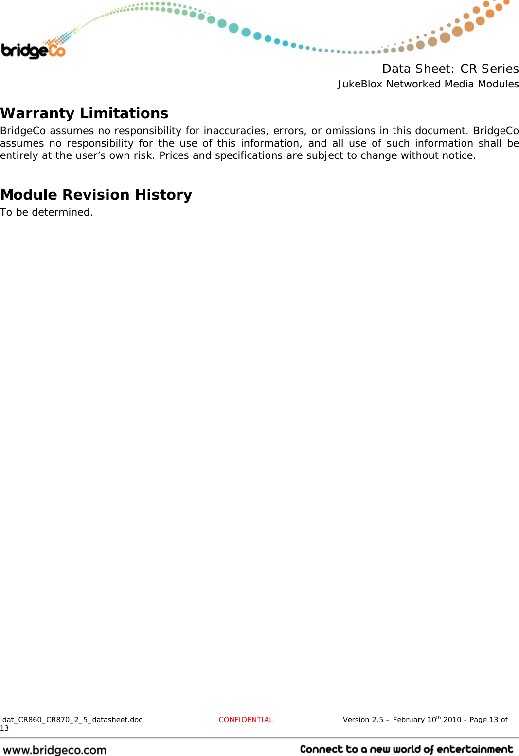  Data Sheet: CR Series JukeBlox Networked Media Modules  dat_CR860_CR870_2_5_datasheet.doc  CONFIDENTIAL                            Version 2.5 – February 10th 2010 - Page 13 of 13                                 Warranty Limitations BridgeCo assumes no responsibility for inaccuracies, errors, or omissions in this document. BridgeCo assumes no responsibility for the use of this information, and all use of such information shall be entirely at the user’s own risk. Prices and specifications are subject to change without notice.  Module Revision History To be determined. 