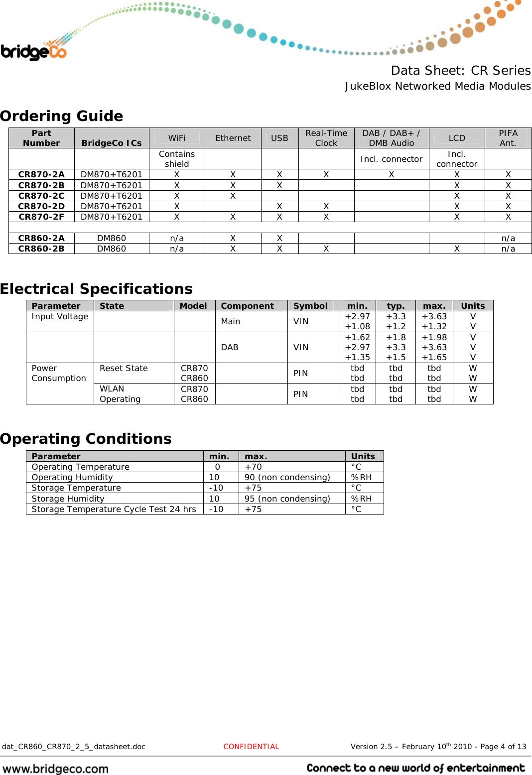  Data Sheet: CR Series JukeBlox Networked Media Modules  dat_CR860_CR870_2_5_datasheet.doc  CONFIDENTIAL                            Version 2.5 – February 10th 2010 - Page 4 of 13                                 Ordering Guide Part Number  BridgeCo ICs  WiFi  Ethernet  USB  Real-Time Clock  DAB / DAB+ / DMB Audio  LCD  PIFA Ant.   Contains shield     Incl. connector Incl. connector   CR870-2A  DM870+T6201 X  X X X  X  X  X CR870-2B  DM870+T6201 X  X  X      X  X CR870-2C  DM870+T6201 X  X        X  X CR870-2D  DM870+T6201 X    X  X    X  X CR870-2F  DM870+T6201 X  X X X    X  X  CR860-2A  DM860 n/a  X X      n/a CR860-2B  DM860  n/a  X X X    X n/a  Electrical Specifications Parameter  State  Model  Component  Symbol  min.  typ.  max.  Units Input Voltage     Main  VIN  +2.97 +1.08  +3.3 +1.2  +3.63 +1.32  V V     DAB  VIN  +1.62 +2.97 +1.35 +1.8 +3.3 +1.5 +1.98 +3.63 +1.65 V V V Reset State  CR870 CR860   PIN  tbd tbd  tbd tbd  tbd tbd  W W Power Consumption  WLAN Operating  CR870 CR860   PIN  tbd tbd  tbd tbd  tbd tbd  W W  Operating Conditions Parameter  min.  max.  Units Operating Temperature    0  +70  °C Operating Humidity  10  90 (non condensing)  %RH Storage Temperature  -10  +75  °C Storage Humidity  10  95 (non condensing)  %RH Storage Temperature Cycle Test 24 hrs  -10  +75  °C  