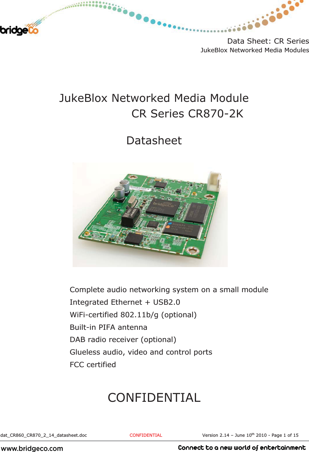 Data Sheet: CR Series JukeBlox Networked Media Modules  dat_CR860_CR870_2_14_datasheet.doc  CONFIDENTIAL                           Version 2.14 – June 10th 2010 - Page 1 of 15 JukeBlox Networked Media Module  CR Series CR870-2KDatasheetComplete audio networking system on a small module Integrated Ethernet + USB2.0 WiFi-certified 802.11b/g (optional) Built-in PIFA antenna DAB radio receiver (optional) Glueless audio, video and control ports FCC certified CONFIDENTIAL