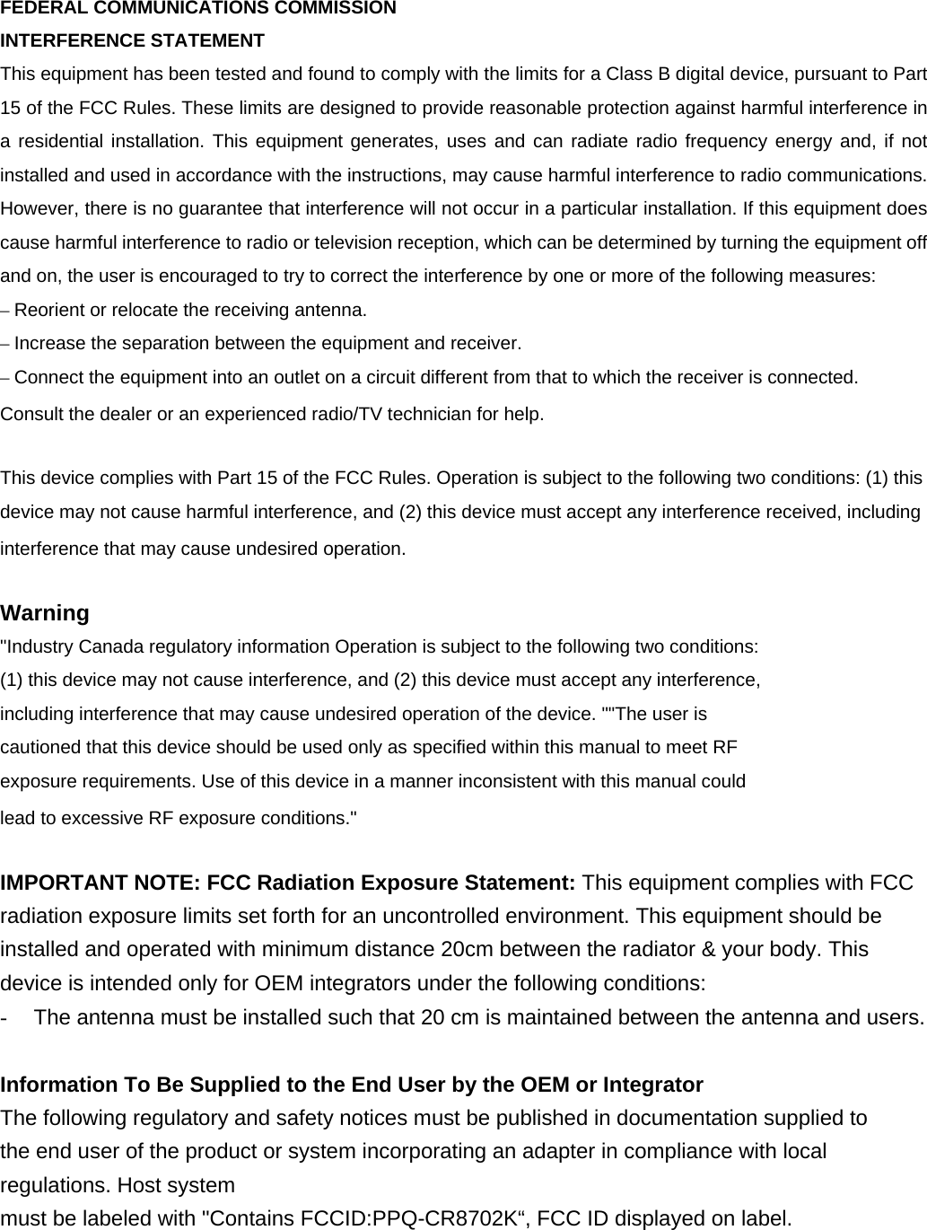  FEDERAL COMMUNICATIONS COMMISSION   INTERFERENCE STATEMENT This equipment has been tested and found to comply with the limits for a Class B digital device, pursuant to Part 15 of the FCC Rules. These limits are designed to provide reasonable protection against harmful interference in a residential installation. This equipment generates, uses and can radiate radio frequency energy and, if not installed and used in accordance with the instructions, may cause harmful interference to radio communications. However, there is no guarantee that interference will not occur in a particular installation. If this equipment does cause harmful interference to radio or television reception, which can be determined by turning the equipment off and on, the user is encouraged to try to correct the interference by one or more of the following measures: – Reorient or relocate the receiving antenna. – Increase the separation between the equipment and receiver. – Connect the equipment into an outlet on a circuit different from that to which the receiver is connected. Consult the dealer or an experienced radio/TV technician for help.  This device complies with Part 15 of the FCC Rules. Operation is subject to the following two conditions: (1) this device may not cause harmful interference, and (2) this device must accept any interference received, including interference that may cause undesired operation.  Warning &quot;Industry Canada regulatory information Operation is subject to the following two conditions: (1) this device may not cause interference, and (2) this device must accept any interference, including interference that may cause undesired operation of the device. &quot;&quot;The user is cautioned that this device should be used only as specified within this manual to meet RF exposure requirements. Use of this device in a manner inconsistent with this manual could lead to excessive RF exposure conditions.&quot;  IMPORTANT NOTE: FCC Radiation Exposure Statement: This equipment complies with FCC radiation exposure limits set forth for an uncontrolled environment. This equipment should be installed and operated with minimum distance 20cm between the radiator &amp; your body. This device is intended only for OEM integrators under the following conditions:   -  The antenna must be installed such that 20 cm is maintained between the antenna and users.    Information To Be Supplied to the End User by the OEM or Integrator The following regulatory and safety notices must be published in documentation supplied to the end user of the product or system incorporating an adapter in compliance with local regulations. Host system must be labeled with &quot;Contains FCCID:PPQ-CR8702K“, FCC ID displayed on label. 