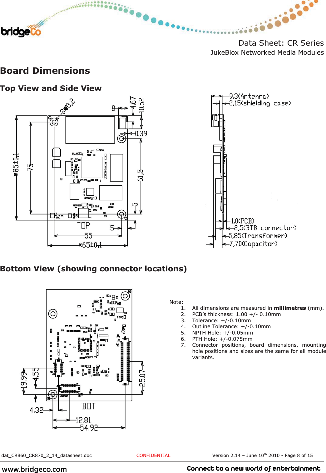 Data Sheet: CR Series JukeBlox Networked Media Modules  dat_CR860_CR870_2_14_datasheet.doc  CONFIDENTIAL                           Version 2.14 – June 10th 2010 - Page 8 of 15                             Board Dimensions Top View and Side View Bottom View (showing connector locations) Note: 1. All dimensions are measured in millimetres (mm). 2. PCB’s thickness: 1.00 +/- 0.10mm 3. Tolerance: +/-0.10mm 4. Outline Tolerance: +/-0.10mm 5. NPTH Hole: +/-0.05mm 6. PTH Hole: +/-0.075mm 7. Connector positions, board dimensions, mounting hole positions and sizes are the same for all module variants. 