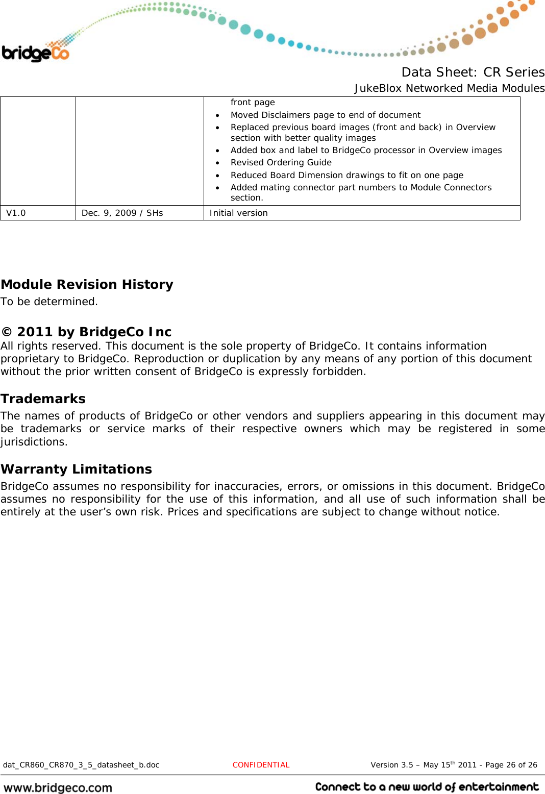  Data Sheet: CR Series JukeBlox Networked Media Modules  dat_CR860_CR870_3_5_datasheet_b.doc   CONFIDENTIAL                               Version 3.5 – May 15th 2011 - Page 26 of 26                                 front page  Moved Disclaimers page to end of document  Replaced previous board images (front and back) in Overview section with better quality images  Added box and label to BridgeCo processor in Overview images  Revised Ordering Guide  Reduced Board Dimension drawings to fit on one page  Added mating connector part numbers to Module Connectors section. V1.0  Dec. 9, 2009 / SHs  Initial version   Module Revision History To be determined.  © 2011 by BridgeCo Inc All rights reserved. This document is the sole property of BridgeCo. It contains information proprietary to BridgeCo. Reproduction or duplication by any means of any portion of this document without the prior written consent of BridgeCo is expressly forbidden. Trademarks The names of products of BridgeCo or other vendors and suppliers appearing in this document may be trademarks or service marks of their respective owners which may be registered in some jurisdictions. Warranty Limitations BridgeCo assumes no responsibility for inaccuracies, errors, or omissions in this document. BridgeCo assumes no responsibility for the use of this information, and all use of such information shall be entirely at the user’s own risk. Prices and specifications are subject to change without notice. 