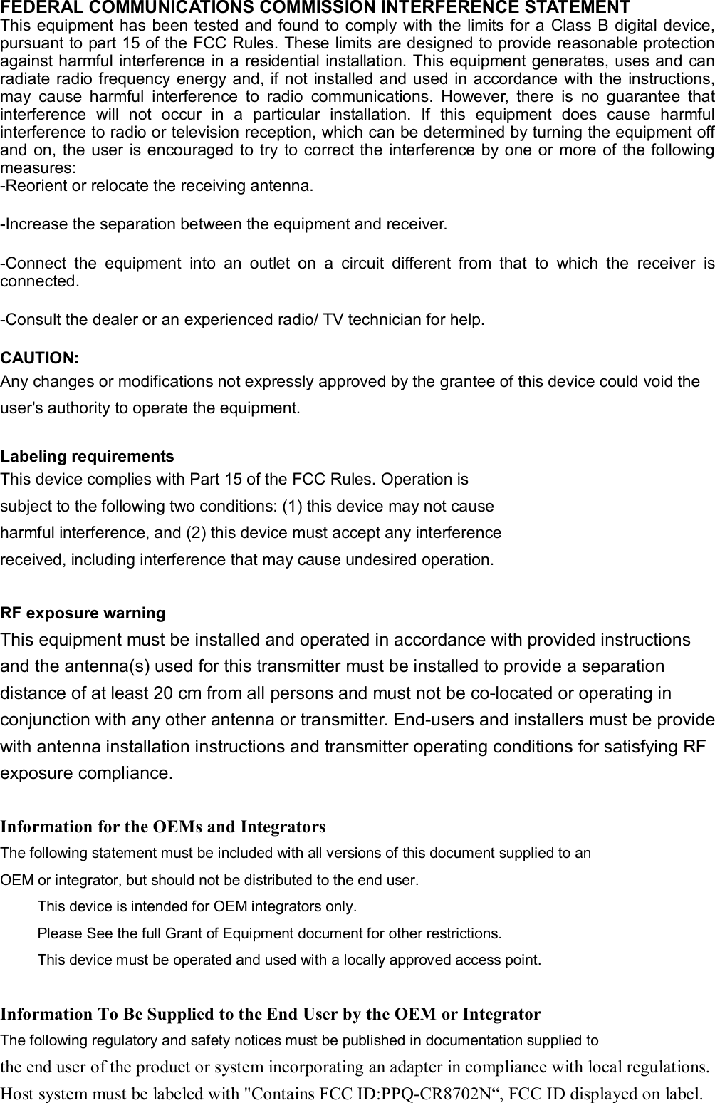 FEDERAL COMMUNICATIONS COMMISSION INTERFERENCE STATEMENT  This equipment has been tested and found to comply with the limits for a  Class B digital device, pursuant to part 15 of the FCC Rules. These limits are designed to provide reasonable protection against harmful interference in a residential installation. This equipment generates, uses and can radiate radio frequency  energy and, if not  installed and used in accordance  with the instructions, may  cause  harmful  interference  to  radio  communications.  However,  there  is  no  guarantee  that interference  will  not  occur  in  a  particular  installation.  If  this  equipment  does  cause  harmful interference to radio or television reception, which can be determined by turning the equipment off and  on, the user is encouraged to try to correct the interference by one or more of the following measures: -Reorient or relocate the receiving antenna. -Increase the separation between the equipment and receiver. -Connect  the  equipment  into  an  outlet  on  a  circuit  different  from  that  to  which  the  receiver  is connected. -Consult the dealer or an experienced radio/ TV technician for help. CAUTION:   Any changes or modifications not expressly approved by the grantee of this device could void the user&apos;s authority to operate the equipment.  Labeling requirements This device complies with Part 15 of the FCC Rules. Operation is subject to the following two conditions: (1) this device may not cause harmful interference, and (2) this device must accept any interference received, including interference that may cause undesired operation.  RF exposure warning This equipment must be installed and operated in accordance with provided instructions and the antenna(s) used for this transmitter must be installed to provide a separation distance of at least 20 cm from all persons and must not be co-located or operating in conjunction with any other antenna or transmitter. End-users and installers must be provide with antenna installation instructions and transmitter operating conditions for satisfying RF exposure compliance.  Information for the OEMs and Integrators The following statement must be included with all versions of this document supplied to an OEM or integrator, but should not be distributed to the end user.      This device is intended for OEM integrators only.      Please See the full Grant of Equipment document for other restrictions.      This device must be operated and used with a locally approved access point.  Information To Be Supplied to the End User by the OEM or Integrator The following regulatory and safety notices must be published in documentation supplied to the end user of the product or system incorporating an adapter in compliance with local regulations. Host system must be labeled with &quot;Contains FCC ID:PPQ-CR8702N“, FCC ID displayed on label. 