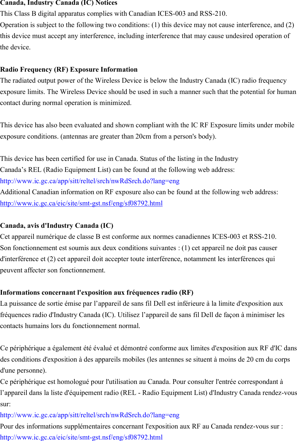  Canada, Industry Canada (IC) Notices   This Class B digital apparatus complies with Canadian ICES-003 and RSS-210.   Operation is subject to the following two conditions: (1) this device may not cause interference, and (2) this device must accept any interference, including interference that may cause undesired operation of the device.  Radio Frequency (RF) Exposure Information   The radiated output power of the Wireless Device is below the Industry Canada (IC) radio frequency exposure limits. The Wireless Device should be used in such a manner such that the potential for human contact during normal operation is minimized.    This device has also been evaluated and shown compliant with the IC RF Exposure limits under mobile exposure conditions. (antennas are greater than 20cm from a person&apos;s body).  This device has been certified for use in Canada. Status of the listing in the Industry   Canada’s REL (Radio Equipment List) can be found at the following web address: http://www.ic.gc.ca/app/sitt/reltel/srch/nwRdSrch.do?lang=eng   Additional Canadian information on RF exposure also can be found at the following web address: http://www.ic.gc.ca/eic/site/smt-gst.nsf/eng/sf08792.html  Canada, avis d&apos;Industry Canada (IC)   Cet appareil numérique de classe B est conforme aux normes canadiennes ICES-003 et RSS-210.   Son fonctionnement est soumis aux deux conditions suivantes : (1) cet appareil ne doit pas causer d&apos;interférence et (2) cet appareil doit accepter toute interférence, notamment les interférences qui peuvent affecter son fonctionnement.  Informations concernant l&apos;exposition aux fréquences radio (RF) La puissance de sortie émise par l’appareil de sans fil Dell est inférieure à la limite d&apos;exposition aux fréquences radio d&apos;Industry Canada (IC). Utilisez l’appareil de sans fil Dell de façon à minimiser les contacts humains lors du fonctionnement normal.  Ce périphérique a également été évalué et démontré conforme aux limites d&apos;exposition aux RF d&apos;IC dans des conditions d&apos;exposition à des appareils mobiles (les antennes se situent à moins de 20 cm du corps d&apos;une personne).   Ce périphérique est homologué pour l&apos;utilisation au Canada. Pour consulter l&apos;entrée correspondant à l’appareil dans la liste d&apos;équipement radio (REL - Radio Equipment List) d&apos;Industry Canada rendez-vous sur:   http://www.ic.gc.ca/app/sitt/reltel/srch/nwRdSrch.do?lang=eng   Pour des informations supplémentaires concernant l&apos;exposition aux RF au Canada rendez-vous sur : http://www.ic.gc.ca/eic/site/smt-gst.nsf/eng/sf08792.html  