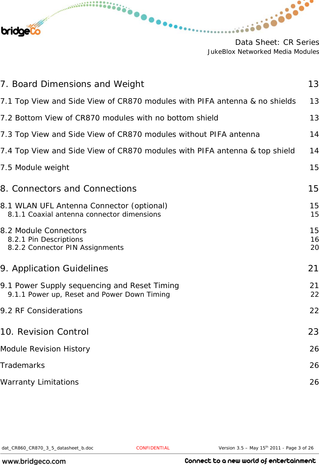  Data Sheet: CR Series JukeBlox Networked Media Modules  dat_CR860_CR870_3_5_datasheet_b.doc   CONFIDENTIAL                                Version 3.5 – May 15th 2011 - Page 3 of 26                                  7. Board Dimensions and Weight  137.1 Top View and Side View of CR870 modules with PIFA antenna &amp; no shields  137.2 Bottom View of CR870 modules with no bottom shield  137.3 Top View and Side View of CR870 modules without PIFA antenna  147.4 Top View and Side View of CR870 modules with PIFA antenna &amp; top shield  147.5 Module weight  158. Connectors and Connections  158.1 WLAN UFL Antenna Connector (optional)  158.1.1 Coaxial antenna connector dimensions  158.2 Module Connectors  158.2.1 Pin Descriptions  168.2.2 Connector PIN Assignments  209. Application Guidelines  219.1 Power Supply sequencing and Reset Timing  219.1.1 Power up, Reset and Power Down Timing  229.2 RF Considerations  2210. Revision Control  23Module Revision History  26Trademarks  26Warranty Limitations  26