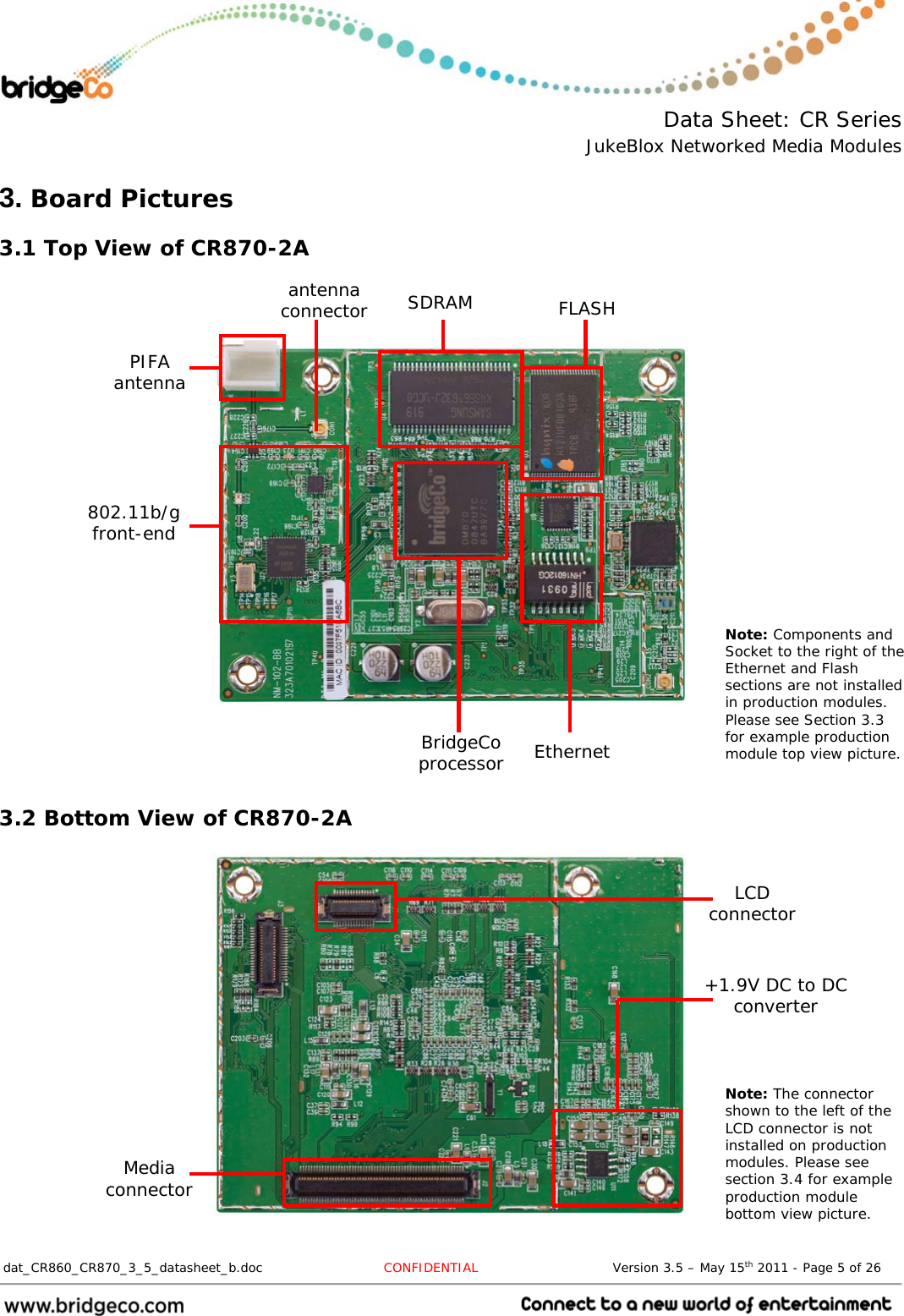  Data Sheet: CR Series JukeBlox Networked Media Modules  dat_CR860_CR870_3_5_datasheet_b.doc   CONFIDENTIAL                               Version 3.5 – May 15th 2011 - Page 5 of 26                                 3. Board Pictures 3.1 Top View of CR870-2A                        3.2 Bottom View of CR870-2A                PIFA antenna 802.11b/g front-end BridgeCo processor Ethernet FLASH SDRAM antenna connector Media connector LCD connector Note: Components and Socket to the right of the Ethernet and Flash sections are not installed in production modules. Please see Section 3.3 for example production module top view picture. Note: The connector shown to the left of the LCD connector is not installed on production modules. Please see section 3.4 for example production module bottom view picture. +1.9V DC to DC converter 