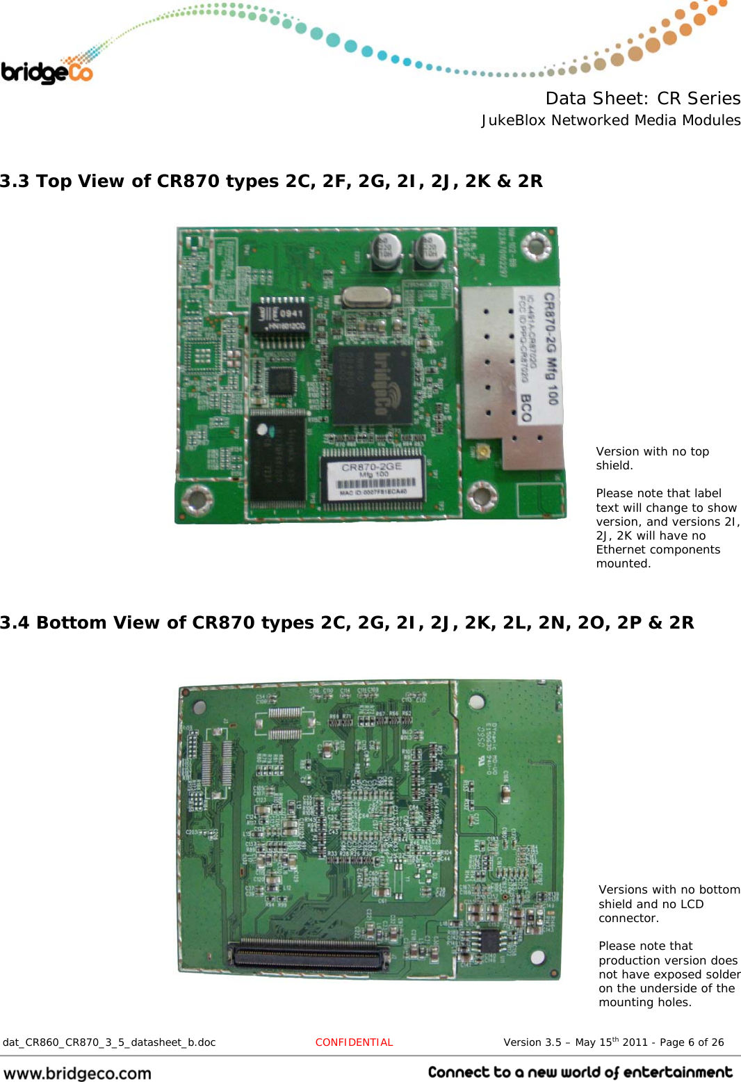  Data Sheet: CR Series JukeBlox Networked Media Modules  dat_CR860_CR870_3_5_datasheet_b.doc   CONFIDENTIAL                               Version 3.5 – May 15th 2011 - Page 6 of 26                                  3.3 Top View of CR870 types 2C, 2F, 2G, 2I, 2J, 2K &amp; 2R            3.4 Bottom View of CR870 types 2C, 2G, 2I, 2J, 2K, 2L, 2N, 2O, 2P &amp; 2R      Versions with no bottom shield and no LCD connector.  Please note that production version does not have exposed solder on the underside of the mounting holes. Version with no top shield.  Please note that label text will change to show version, and versions 2I, 2J, 2K will have no Ethernet components mounted. 
