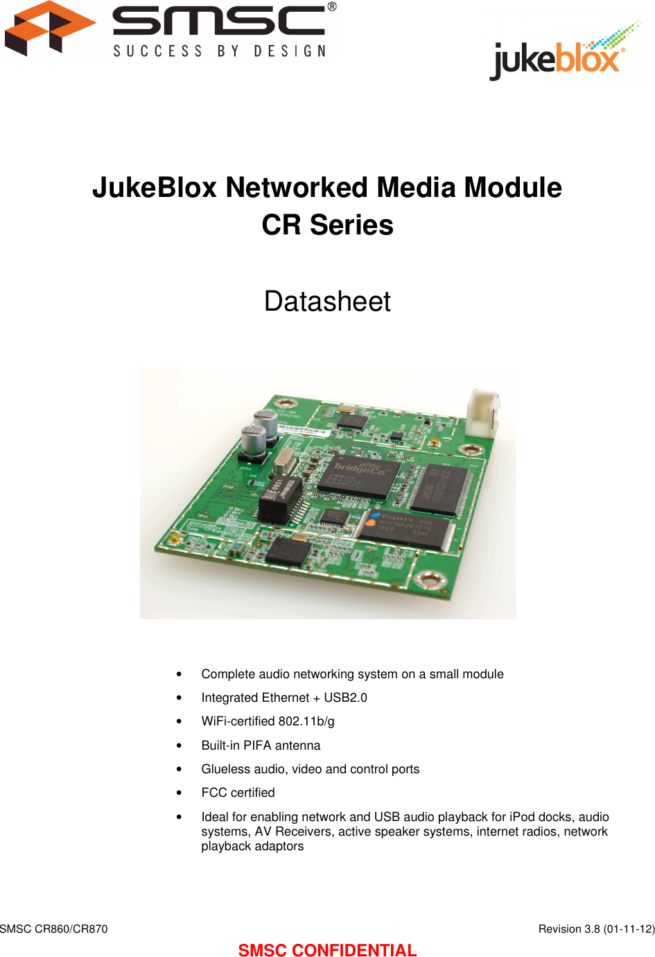    SMSC CR860/CR870      Revision 3.8 (01-11-12) SMSC CONFIDENTIAL      JukeBlox Networked Media Module CR Series  Datasheet                •  Complete audio networking system on a small module •  Integrated Ethernet + USB2.0 •  WiFi-certified 802.11b/g •  Built-in PIFA antenna •  Glueless audio, video and control ports •  FCC certified •  Ideal for enabling network and USB audio playback for iPod docks, audio systems, AV Receivers, active speaker systems, internet radios, network playback adaptors    