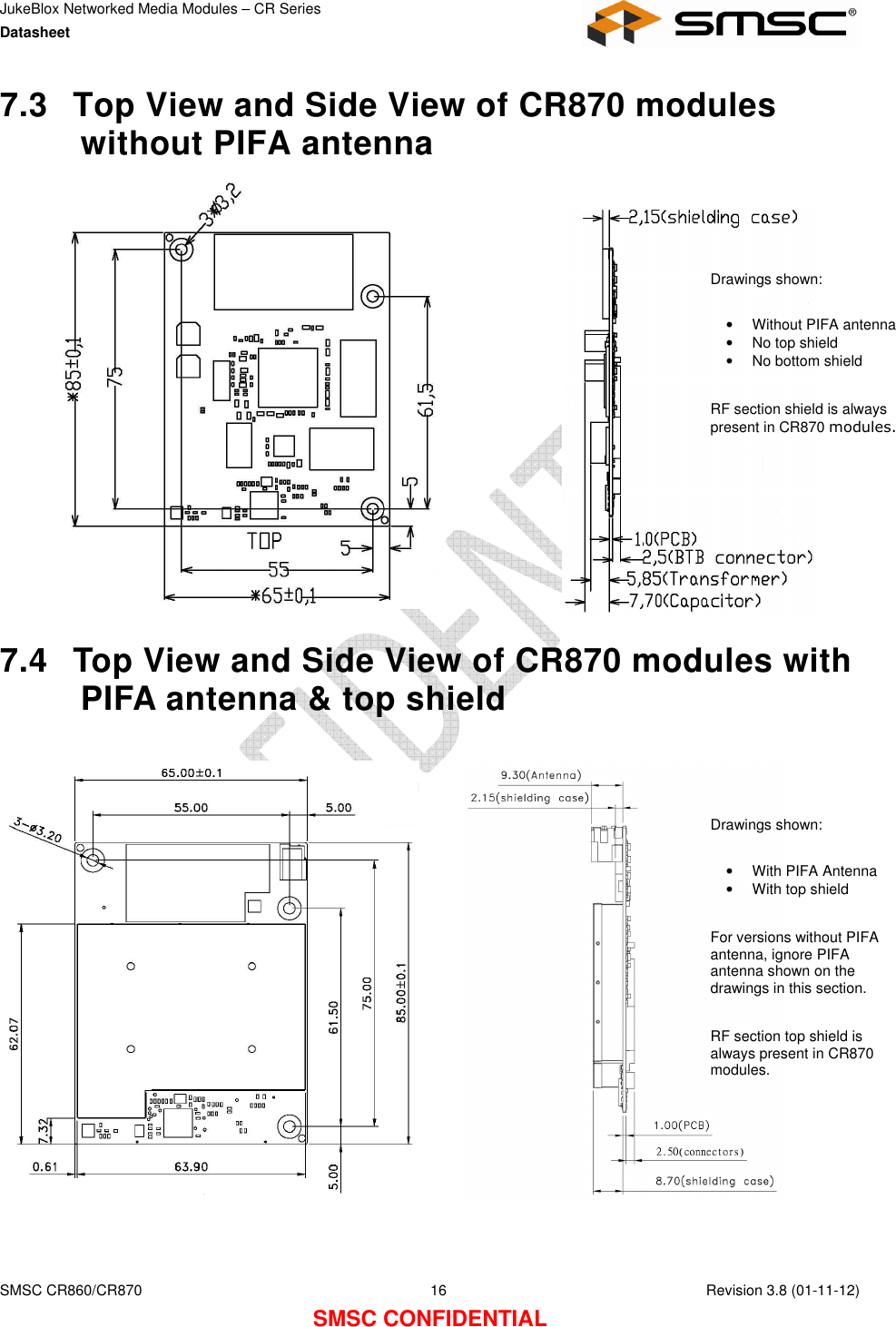 JukeBlox Networked Media Modules – CR Series Datasheet    SMSC CR860/CR870  16    Revision 3.8 (01-11-12) SMSC CONFIDENTIAL 7.3  Top View and Side View of CR870 modules without PIFA antenna               7.4  Top View and Side View of CR870 modules with PIFA antenna &amp; top shield     Drawings shown:  •  Without PIFA antenna •  No top shield •  No bottom shield   RF section shield is always present in CR870 modules. Drawings shown:  •  With PIFA Antenna •  With top shield  For versions without PIFA antenna, ignore PIFA antenna shown on the drawings in this section.  RF section top shield is always present in CR870 modules. 