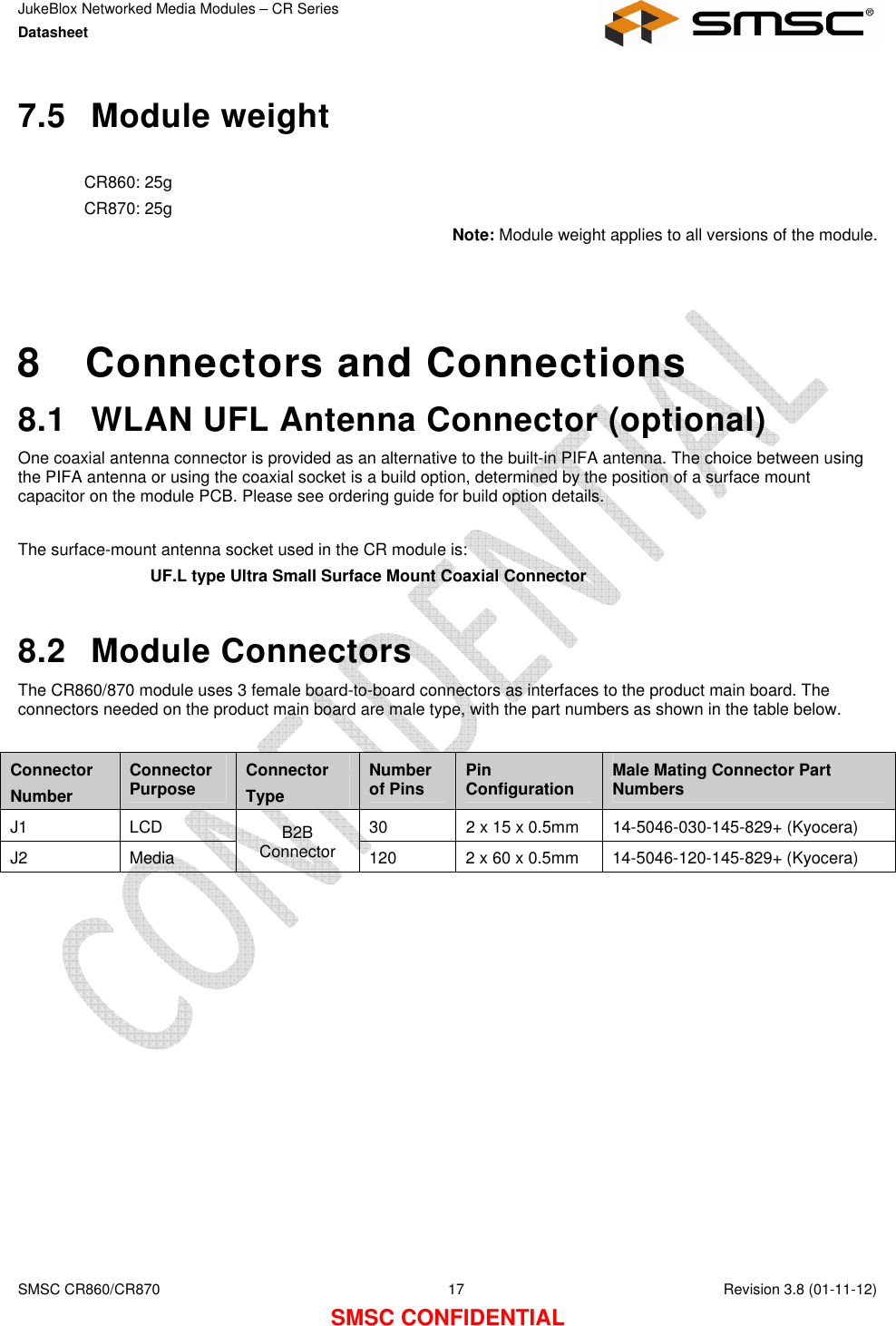 JukeBlox Networked Media Modules – CR Series Datasheet    SMSC CR860/CR870  17    Revision 3.8 (01-11-12) SMSC CONFIDENTIAL 7.5  Module weight  CR860: 25g CR870: 25g Note: Module weight applies to all versions of the module.    8  Connectors and Connections 8.1  WLAN UFL Antenna Connector (optional) One coaxial antenna connector is provided as an alternative to the built-in PIFA antenna. The choice between using the PIFA antenna or using the coaxial socket is a build option, determined by the position of a surface mount capacitor on the module PCB. Please see ordering guide for build option details.  The surface-mount antenna socket used in the CR module is: UF.L type Ultra Small Surface Mount Coaxial Connector  8.2  Module Connectors The CR860/870 module uses 3 female board-to-board connectors as interfaces to the product main board. The connectors needed on the product main board are male type, with the part numbers as shown in the table below.  Connector Number Connector Purpose  Connector Type Number of Pins  Pin Configuration  Male Mating Connector Part Numbers J1  LCD  30  2 x 15 x 0.5mm  14-5046-030-145-829+ (Kyocera) J2  Media B2B Connector  120  2 x 60 x 0.5mm  14-5046-120-145-829+ (Kyocera)  