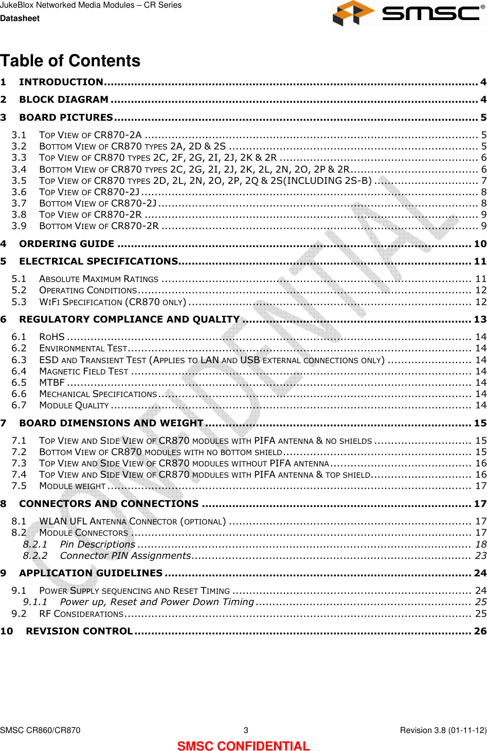 JukeBlox Networked Media Modules – CR Series Datasheet    SMSC CR860/CR870  3    Revision 3.8 (01-11-12) SMSC CONFIDENTIAL Table of Contents 1 INTRODUCTION............................................................................................................... 4 2 BLOCK DIAGRAM ............................................................................................................. 4 3 BOARD PICTURES............................................................................................................ 5 3.1 TOP VIEW OF CR870-2A ................................................................................................... 5 3.2 BOTTOM VIEW OF CR870 TYPES 2A, 2D &amp; 2S .......................................................................... 5 3.3 TOP VIEW OF CR870 TYPES 2C, 2F, 2G, 2I, 2J, 2K &amp; 2R ........................................................... 6 3.4 BOTTOM VIEW OF CR870 TYPES 2C, 2G, 2I, 2J, 2K, 2L, 2N, 2O, 2P &amp; 2R...................................... 6 3.5 TOP VIEW OF CR870 TYPES 2D, 2L, 2N, 2O, 2P, 2Q &amp; 2S(INCLUDING 2S-B) ............................... 7 3.6 TOP VIEW OF CR870-2J .................................................................................................... 8 3.7 BOTTOM VIEW OF CR870-2J ............................................................................................... 8 3.8 TOP VIEW OF CR870-2R ................................................................................................... 9 3.9 BOTTOM VIEW OF CR870-2R .............................................................................................. 9 4 ORDERING GUIDE ......................................................................................................... 10 5 ELECTRICAL SPECIFICATIONS....................................................................................... 11 5.1 ABSOLUTE MAXIMUM RATINGS............................................................................................ 11 5.2 OPERATING CONDITIONS................................................................................................... 12 5.3 WIFI SPECIFICATION (CR870 ONLY) .................................................................................... 12 6 REGULATORY COMPLIANCE AND QUALITY .................................................................... 13 6.1 ROHS ........................................................................................................................ 14 6.2 ENVIRONMENTAL TEST...................................................................................................... 14 6.3 ESD AND TRANSIENT TEST (APPLIES TO LAN AND USB EXTERNAL CONNECTIONS ONLY) ......................... 14 6.4 MAGNETIC FIELD TEST..................................................................................................... 14 6.5 MTBF ........................................................................................................................ 14 6.6 MECHANICAL SPECIFICATIONS............................................................................................. 14 6.7 MODULE QUALITY........................................................................................................... 14 7 BOARD DIMENSIONS AND WEIGHT ............................................................................... 15 7.1 TOP VIEW AND SIDE VIEW OF CR870 MODULES WITH PIFA ANTENNA &amp; NO SHIELDS............................. 15 7.2 BOTTOM VIEW OF CR870 MODULES WITH NO BOTTOM SHIELD........................................................ 15 7.3 TOP VIEW AND SIDE VIEW OF CR870 MODULES WITHOUT PIFA ANTENNA.......................................... 16 7.4 TOP VIEW AND SIDE VIEW OF CR870 MODULES WITH PIFA ANTENNA &amp; TOP SHIELD.............................. 16 7.5 MODULE WEIGHT............................................................................................................ 17 8 CONNECTORS AND CONNECTIONS ................................................................................ 17 8.1 WLAN UFL ANTENNA CONNECTOR (OPTIONAL) ........................................................................ 17 8.2 MODULE CONNECTORS..................................................................................................... 17 8.2.1 Pin Descriptions ................................................................................................... 18 8.2.2 Connector PIN Assignments................................................................................... 23 9 APPLICATION GUIDELINES ........................................................................................... 24 9.1 POWER SUPPLY SEQUENCING AND RESET TIMING....................................................................... 24 9.1.1 Power up, Reset and Power Down Timing ................................................................ 25 9.2 RF CONSIDERATIONS....................................................................................................... 25 10 REVISION CONTROL.................................................................................................... 26  