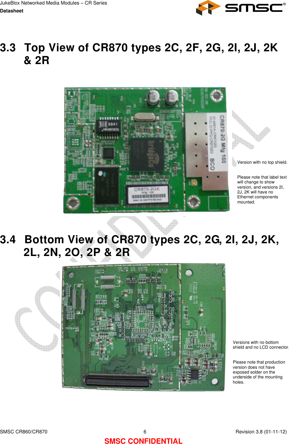 JukeBlox Networked Media Modules – CR Series Datasheet    SMSC CR860/CR870  6    Revision 3.8 (01-11-12) SMSC CONFIDENTIAL  3.3  Top View of CR870 types 2C, 2F, 2G, 2I, 2J, 2K &amp; 2R                    3.4  Bottom View of CR870 types 2C, 2G, 2I, 2J, 2K, 2L, 2N, 2O, 2P &amp; 2R     Version with no top shield.  Please note that label text will change to show version, and versions 2I, 2J, 2K will have no Ethernet components mounted. Versions with no bottom shield and no LCD connector.  Please note that production version does not have exposed solder on the underside of the mounting holes. 
