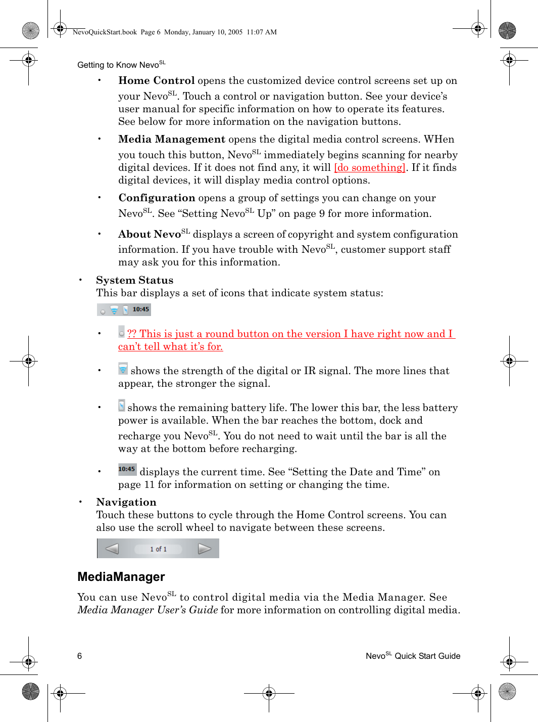 Getting to Know NevoSL6NevoSL Quick Start Guide•Home Control opens the customized device control screens set up on your NevoSL. Touch a control or navigation button. See your device’s user manual for specific information on how to operate its features. See below for more information on the navigation buttons.•Media Management opens the digital media control screens. WHen you touch this button, NevoSL immediately begins scanning for nearby digital devices. If it does not find any, it will [do something]. If it finds digital devices, it will display media control options.•Configuration opens a group of settings you can change on your NevoSL. See “Setting NevoSL Up” on page 9 for more information.•About NevoSL displays a screen of copyright and system configuration information. If you have trouble with NevoSL, customer support staff may ask you for this information.•System StatusThis bar displays a set of icons that indicate system status:•  ?? This is just a round button on the version I have right now and I can’t tell what it’s for.• shows the strength of the digital or IR signal. The more lines that appear, the stronger the signal.• shows the remaining battery life. The lower this bar, the less battery power is available. When the bar reaches the bottom, dock and recharge you NevoSL. You do not need to wait until the bar is all the way at the bottom before recharging.• displays the current time. See “Setting the Date and Time” on page 11 for information on setting or changing the time.•NavigationTouch these buttons to cycle through the Home Control screens. You can also use the scroll wheel to navigate between these screens.MediaManagerYou can use NevoSL to control digital media via the Media Manager. See Media Manager User’s Guide for more information on controlling digital media.NevoQuickStart.book  Page 6  Monday, January 10, 2005  11:07 AM