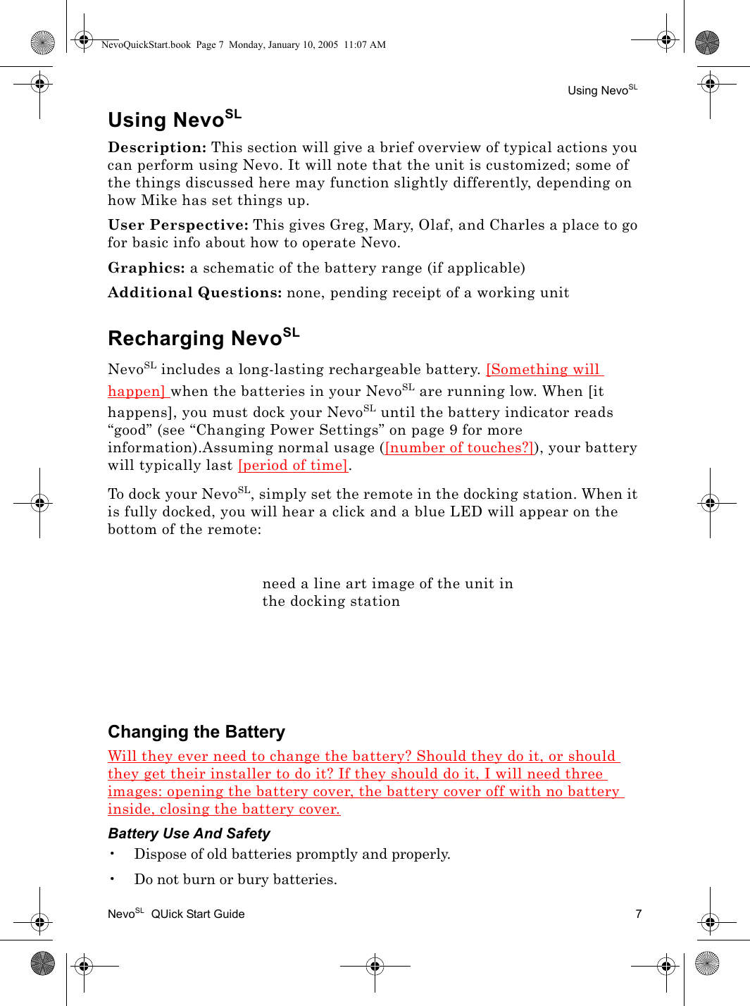 Using NevoSLNevoSL  QUick Start Guide 7Using NevoSLDescription: This section will give a brief overview of typical actions you can perform using Nevo. It will note that the unit is customized; some of the things discussed here may function slightly differently, depending on how Mike has set things up.User Perspective: This gives Greg, Mary, Olaf, and Charles a place to go for basic info about how to operate Nevo.Graphics: a schematic of the battery range (if applicable)Additional Questions: none, pending receipt of a working unitRecharging NevoSLNevoSL includes a long-lasting rechargeable battery. [Something will happen] when the batteries in your NevoSL are running low. When [it happens], you must dock your NevoSL until the battery indicator reads “good” (see “Changing Power Settings” on page 9 for more information).Assuming normal usage ([number of touches?]), your battery will typically last [period of time].To dock your NevoSL, simply set the remote in the docking station. When it is fully docked, you will hear a click and a blue LED will appear on the bottom of the remote:Changing the BatteryWill they ever need to change the battery? Should they do it, or should they get their installer to do it? If they should do it, I will need three images: opening the battery cover, the battery cover off with no battery inside, closing the battery cover.Battery Use And Safety• Dispose of old batteries promptly and properly.• Do not burn or bury batteries.need a line art image of the unit in the docking stationNevoQuickStart.book  Page 7  Monday, January 10, 2005  11:07 AM