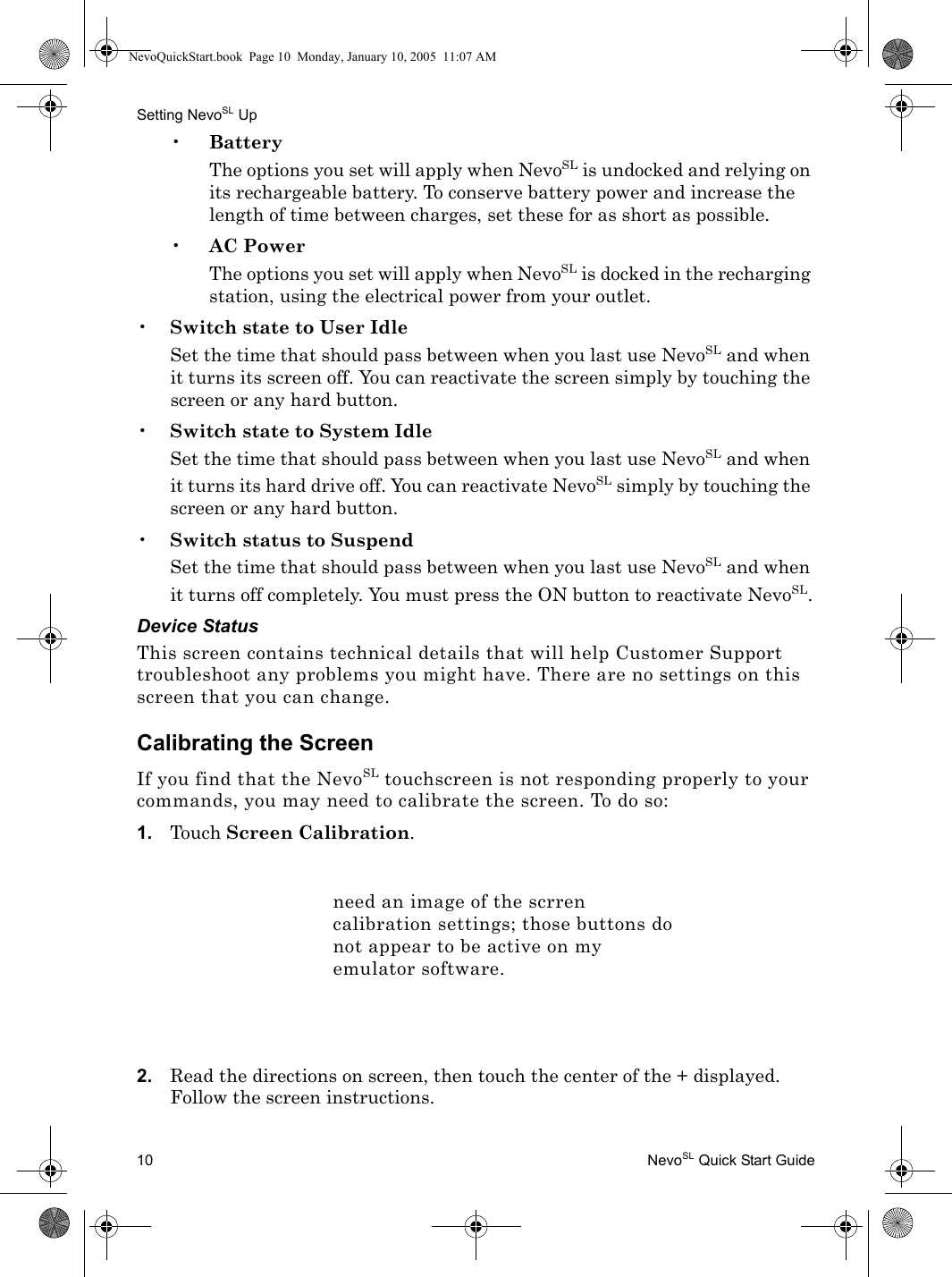 Setting NevoSL Up10 NevoSL Quick Start Guide•BatteryThe options you set will apply when NevoSL is undocked and relying on its rechargeable battery. To conserve battery power and increase the length of time between charges, set these for as short as possible.•AC PowerThe options you set will apply when NevoSL is docked in the recharging station, using the electrical power from your outlet.•Switch state to User IdleSet the time that should pass between when you last use NevoSL and when it turns its screen off. You can reactivate the screen simply by touching the screen or any hard button.•Switch state to System IdleSet the time that should pass between when you last use NevoSL and when it turns its hard drive off. You can reactivate NevoSL simply by touching the screen or any hard button.•Switch status to SuspendSet the time that should pass between when you last use NevoSL and when it turns off completely. You must press the ON button to reactivate NevoSL.Device StatusThis screen contains technical details that will help Customer Support troubleshoot any problems you might have. There are no settings on this screen that you can change.Calibrating the ScreenIf you find that the NevoSL touchscreen is not responding properly to your commands, you may need to calibrate the screen. To do so:1. Touch Screen Calibration.2. Read the directions on screen, then touch the center of the + displayed. Follow the screen instructions.need an image of the scrren calibration settings; those buttons do not appear to be active on my emulator software.NevoQuickStart.book  Page 10  Monday, January 10, 2005  11:07 AM