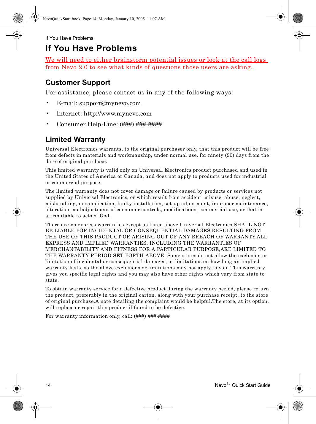 If You Have Problems14 NevoSL Quick Start GuideIf You Have ProblemsWe will need to either brainstorm potential issues or look at the call logs from Nevo 2.0 to see what kinds of questions those users are asking.Customer SupportFor assistance, please contact us in any of the following ways:• E-mail: support@mynevo.com• Internet: http://www.mynevo.com• Consumer Help-Line: (###) ###-####Limited WarrantyUniversal Electronics warrants, to the original purchaser only, that this product will be free from defects in materials and workmanship, under normal use, for ninety (90) days from the date of original purchase.This limited warranty is valid only on Universal Electronics product purchased and used in the United States of America or Canada, and does not apply to products used for industrial or commercial purpose.The limited warranty does not cover damage or failure caused by products or services not supplied by Universal Electronics, or which result from accident, misuse, abuse, neglect, mishandling, misapplication, faulty installation, set-up adjustment, improper maintenance, alteration, maladjustment of consumer controls, modifications, commercial use, or that is attributable to acts of God.There are no express warranties except as listed above.Universal Electronics SHALL NOT BE LIABLE FOR INCIDENTAL OR CONSEQUENTIAL DAMAGES RESULTING FROM THE USE OF THIS PRODUCT OR ARISING OUT OF ANY BREACH OF WARRANTY.ALL EXPRESS AND IMPLIED WARRANTIES, INCLUDING THE WARRANTIES OF MERCHANTABILITY AND FITNESS FOR A PARTICULAR PURPOSE,ARE LIMITED TO THE WARRANTY PERIOD SET FORTH ABOVE. Some states do not allow the exclusion or limitation of incidental or consequential damages, or limitations on how long an implied warranty lasts, so the above exclusions or limitations may not apply to you. This warranty gives you specific legal rights and you may also have other rights which vary from state to state.To obtain warranty service for a defective product during the warranty period, please return the product, preferably in the original carton, along with your purchase receipt, to the store of original purchase.A note detailing the complaint would be helpful.The store, at its option, will replace or repair this product if found to be defective.For warranty information only, call: (###) ###-####NevoQuickStart.book  Page 14  Monday, January 10, 2005  11:07 AM