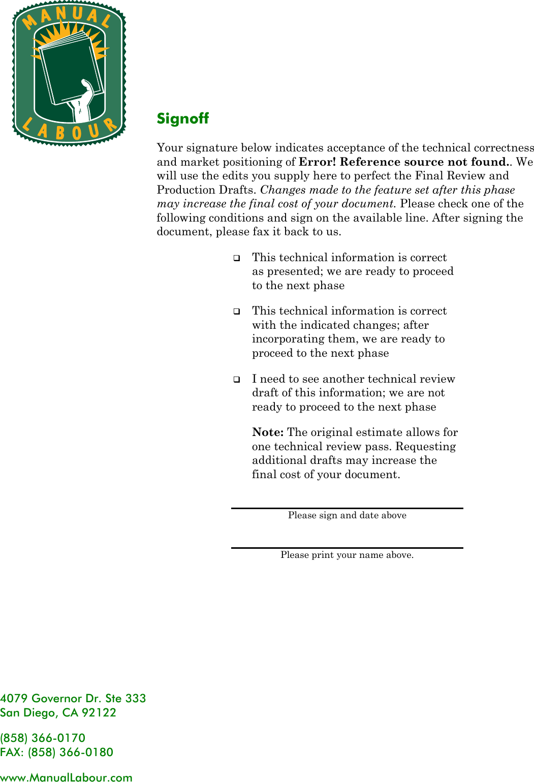   4079 Governor Dr. Ste 333 San Diego, CA 92122 (858) 366-0170 FAX: (858) 366-0180 www.ManualLabour.com Signoff Your signature below indicates acceptance of the technical correctness and market positioning of Error! Reference source not found.. We will use the edits you supply here to perfect the Final Review and Production Drafts. Changes made to the feature set after this phase may increase the final cost of your document. Please check one of the following conditions and sign on the available line. After signing the document, please fax it back to us.  This technical information is correct as presented; we are ready to proceed to the next phase  This technical information is correct with the indicated changes; after incorporating them, we are ready to proceed to the next phase  I need to see another technical review draft of this information; we are not ready to proceed to the next phase Note: The original estimate allows for one technical review pass. Requesting additional drafts may increase the final cost of your document.  Please sign and date above  Please print your name above. 