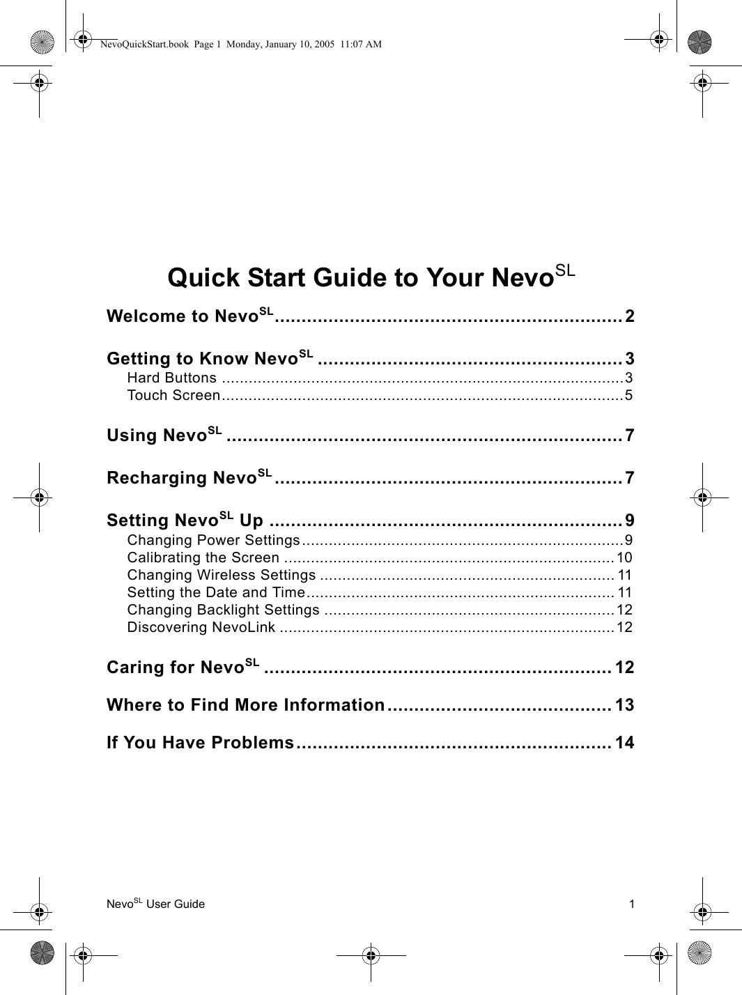 NevoSL User Guide 1Quick Start Guide to Your NevoSLWelcome to NevoSL.................................................................2Getting to Know NevoSL ......................................................... 3Hard Buttons ..........................................................................................3Touch Screen..........................................................................................5Using NevoSL ..........................................................................7Recharging NevoSL ................................................................. 7Setting NevoSL Up ..................................................................9Changing Power Settings........................................................................9Calibrating the Screen ..........................................................................10Changing Wireless Settings .................................................................. 11Setting the Date and Time..................................................................... 11Changing Backlight Settings .................................................................12Discovering NevoLink ...........................................................................12Caring for NevoSL ................................................................. 12Where to Find More Information.......................................... 13If You Have Problems........................................................... 14NevoQuickStart.book  Page 1  Monday, January 10, 2005  11:07 AM