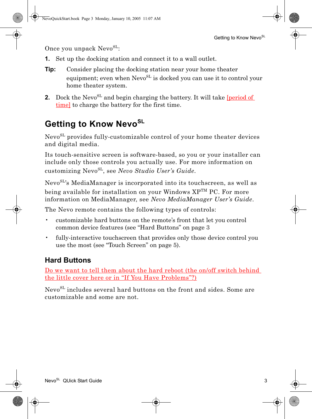 Getting to Know NevoSLNevoSL  QUick Start Guide 3Once you unpack NevoSL:1. Set up the docking station and connect it to a wall outlet. Tip: Consider placing the docking station near your home theater equipment; even when NevoSL is docked you can use it to control your home theater system.2. Dock the NevoSL and begin charging the battery. It will take [period of time] to charge the battery for the first time.Getting to Know NevoSLNevoSL provides fully-customizable control of your home theater devices and digital media. Its touch-sensitive screen is software-based, so you or your installer can include only those controls you actually use. For more information on customizing NevoSL, see Nevo Studio User’s Guide.NevoSL’s MediaManager is incorporated into its touchscreen, as well as being available for installation on your Windows XPTM PC. For more information on MediaManager, see Nevo MediaManager User’s Guide.The Nevo remote contains the following types of controls:• customizable hard buttons on the remote’s front that let you control common device features (see “Hard Buttons” on page 3• fully-interactive touchscreen that provides only those device control you use the most (see “Touch Screen” on page 5).Hard ButtonsDo we want to tell them about the hard reboot (the on/off switch behind the little cover here or in “If You Have Problems”?)NevoSL includes several hard buttons on the front and sides. Some are customizable and some are not.NevoQuickStart.book  Page 3  Monday, January 10, 2005  11:07 AM