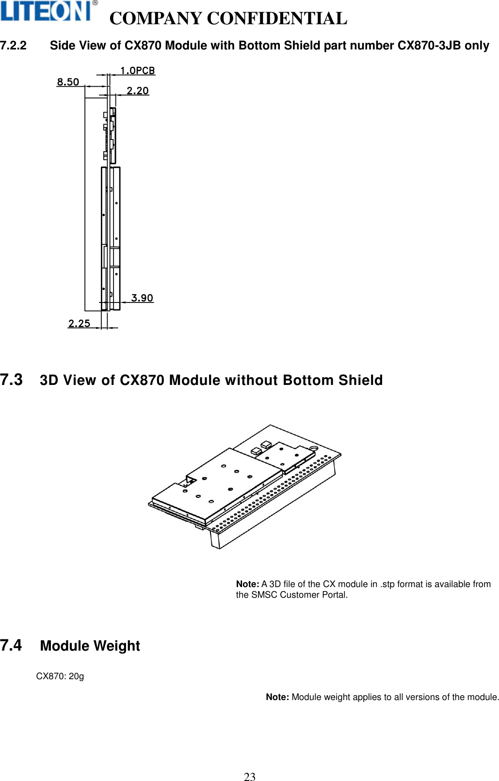   COMPANY CONFIDENTIAL    23 7.2.2  Side View of CX870 Module with Bottom Shield part number CX870-3JB only    7.3 3D View of CX870 Module without Bottom Shield      Note: A 3D file of the CX module in .stp format is available from the SMSC Customer Portal.   7.4 Module Weight  CX870: 20g  Note: Module weight applies to all versions of the module.   