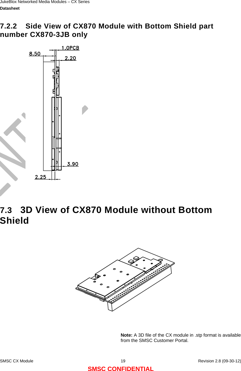 JukeBlox Networked Media Modules – CX Series  Datasheet    SMSC CX Module  19    Revision 2.8 (09-30-12) SMSC CONFIDENTIAL 7.2.2  Side View of CX870 Module with Bottom Shield part number CX870-3JB only    7.3  3D View of CX870 Module without Bottom Shield      Note: A 3D file of the CX module in .stp format is available from the SMSC Customer Portal.  