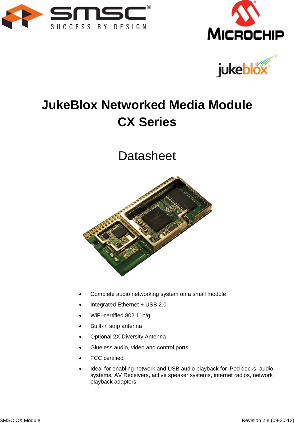    SMSC CX Module      Revision 2.8 (09-30-12)                                    JukeBlox Networked Media Module CX Series  Datasheet     Complete audio networking system on a small module  Integrated Ethernet + USB 2.0  WiFi-certified 802.11b/g  Built-in strip antenna  Optional 2X Diversity Antenna  Glueless audio, video and control ports  FCC certified  Ideal for enabling network and USB audio playback for iPod docks, audio systems, AV Receivers, active speaker systems, internet radios, network playback adaptors  