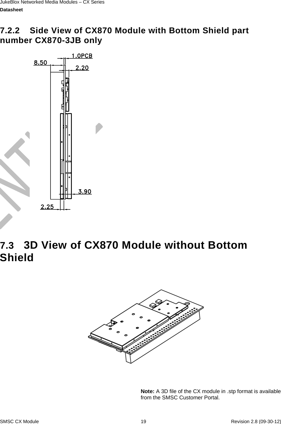 JukeBlox Networked Media Modules – CX Series  Datasheet    SMSC CX Module  19    Revision 2.8 (09-30-12)  7.2.2  Side View of CX870 Module with Bottom Shield part number CX870-3JB only    7.3  3D View of CX870 Module without Bottom Shield      Note: A 3D file of the CX module in .stp format is available from the SMSC Customer Portal.  