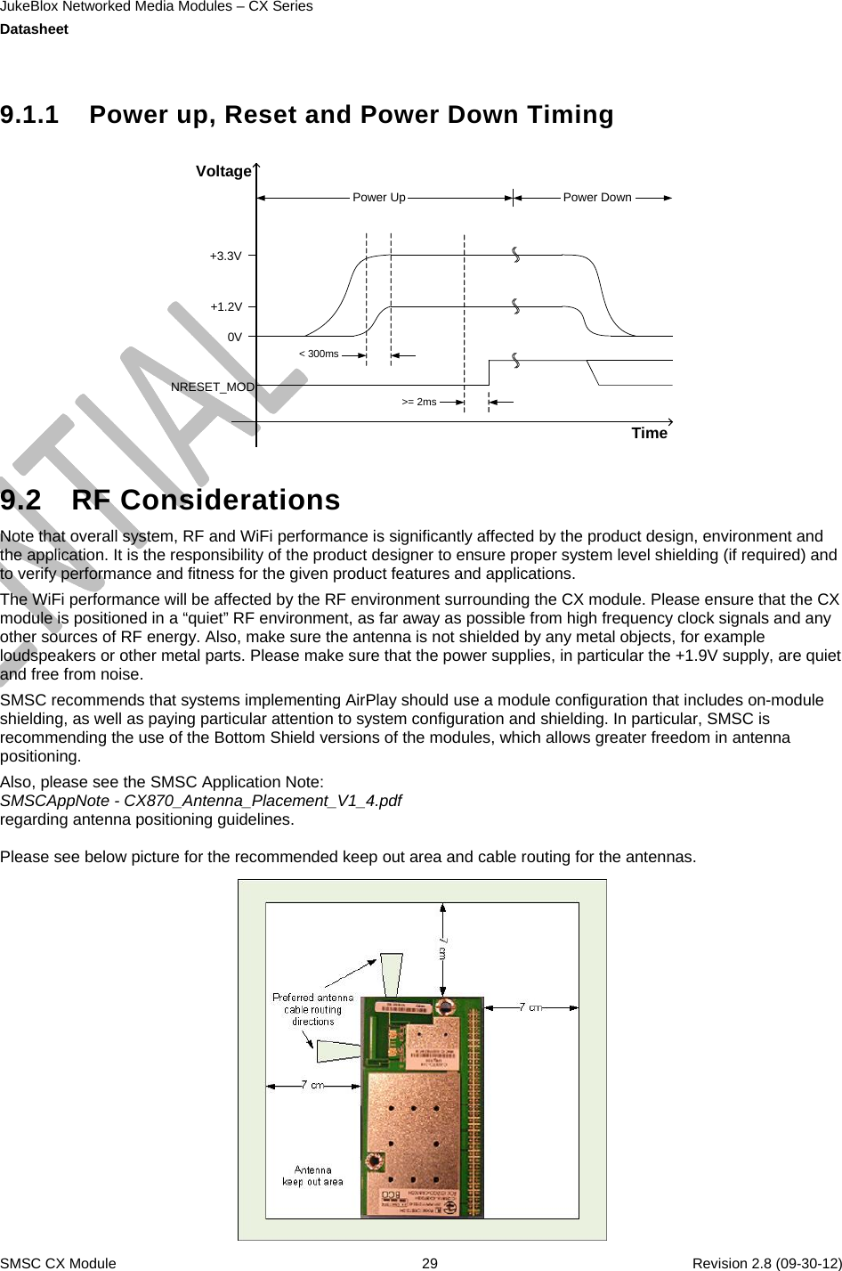 JukeBlox Networked Media Modules – CX Series  Datasheet    SMSC CX Module  29    Revision 2.8 (09-30-12)  9.1.1  Power up, Reset and Power Down Timing  TimeVoltageNRESET_MOD0V+1.2V+3.3V&lt; 300ms&gt;= 2msPower Up Power Down  9.2 RF Considerations Note that overall system, RF and WiFi performance is significantly affected by the product design, environment and the application. It is the responsibility of the product designer to ensure proper system level shielding (if required) and to verify performance and fitness for the given product features and applications. The WiFi performance will be affected by the RF environment surrounding the CX module. Please ensure that the CX module is positioned in a “quiet” RF environment, as far away as possible from high frequency clock signals and any other sources of RF energy. Also, make sure the antenna is not shielded by any metal objects, for example loudspeakers or other metal parts. Please make sure that the power supplies, in particular the +1.9V supply, are quiet and free from noise. SMSC recommends that systems implementing AirPlay should use a module configuration that includes on-module shielding, as well as paying particular attention to system configuration and shielding. In particular, SMSC is recommending the use of the Bottom Shield versions of the modules, which allows greater freedom in antenna positioning. Also, please see the SMSC Application Note: SMSCAppNote - CX870_Antenna_Placement_V1_4.pdf regarding antenna positioning guidelines.  Please see below picture for the recommended keep out area and cable routing for the antennas.   