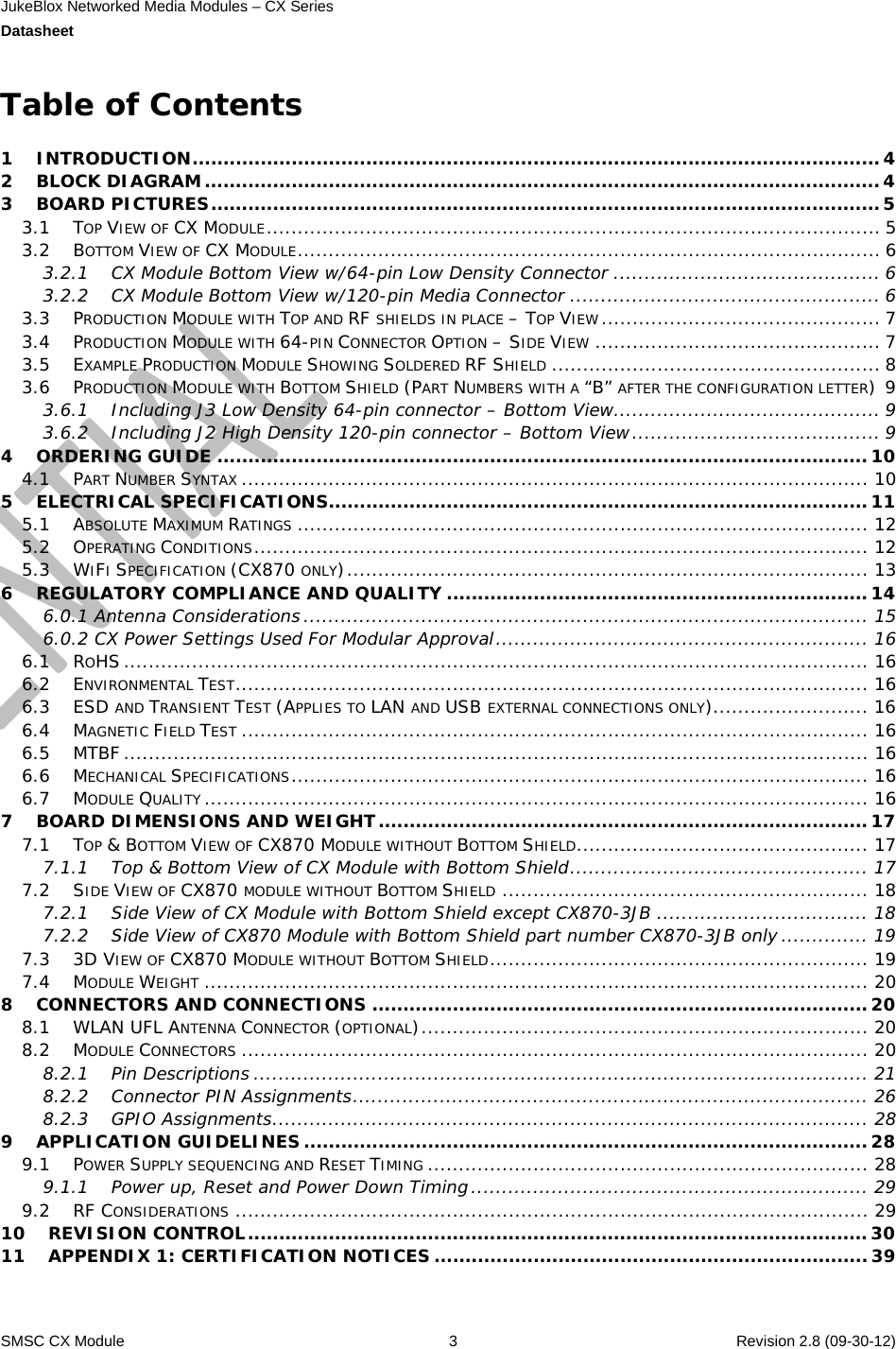 JukeBlox Networked Media Modules – CX Series  Datasheet    SMSC CX Module  3    Revision 2.8 (09-30-12)  Table of Contents  1INTRODUCTION...............................................................................................................42BLOCK DIAGRAM.............................................................................................................43BOARD PICTURES............................................................................................................53.1TOP VIEW OF CX MODULE................................................................................................... 53.2BOTTOM VIEW OF CX MODULE.............................................................................................. 63.2.1CX Module Bottom View w/64-pin Low Density Connector ........................................... 63.2.2CX Module Bottom View w/120-pin Media Connector .................................................. 63.3PRODUCTION MODULE WITH TOP AND RF SHIELDS IN PLACE – TOP VIEW............................................. 73.4PRODUCTION MODULE WITH 64-PIN CONNECTOR OPTION – SIDE VIEW .............................................. 73.5EXAMPLE PRODUCTION MODULE SHOWING SOLDERED RF SHIELD ..................................................... 83.6PRODUCTION MODULE WITH BOTTOM SHIELD (PART NUMBERS WITH A “B” AFTER THE CONFIGURATION LETTER)93.6.1Including J3 Low Density 64-pin connector – Bottom View........................................... 93.6.2Including J2 High Density 120-pin connector – Bottom View........................................ 94ORDERING GUIDE .........................................................................................................104.1PART NUMBER SYNTAX ..................................................................................................... 105ELECTRICAL SPECIFICATIONS.......................................................................................115.1ABSOLUTE MAXIMUM RATINGS ............................................................................................ 125.2OPERATING CONDITIONS................................................................................................... 125.3WIFI SPECIFICATION (CX870 ONLY).................................................................................... 136REGULATORY COMPLIANCE AND QUALITY ....................................................................146.0.1 Antenna Considerations ........................................................................................... 156.0.2 CX Power Settings Used For Modular Approval............................................................ 166.1ROHS........................................................................................................................ 166.2ENVIRONMENTAL TEST...................................................................................................... 166.3ESD AND TRANSIENT TEST (APPLIES TO LAN AND USB EXTERNAL CONNECTIONS ONLY)......................... 166.4MAGNETIC FIELD TEST ..................................................................................................... 166.5MTBF ........................................................................................................................ 166.6MECHANICAL SPECIFICATIONS............................................................................................. 166.7MODULE QUALITY ........................................................................................................... 167BOARD DIMENSIONS AND WEIGHT...............................................................................177.1TOP &amp; BOTTOM VIEW OF CX870 MODULE WITHOUT BOTTOM SHIELD............................................... 177.1.1Top &amp; Bottom View of CX Module with Bottom Shield................................................ 177.2SIDE VIEW OF CX870 MODULE WITHOUT BOTTOM SHIELD ........................................................... 187.2.1Side View of CX Module with Bottom Shield except CX870-3JB .................................. 187.2.2Side View of CX870 Module with Bottom Shield part number CX870-3JB only .............. 197.33D VIEW OF CX870 MODULE WITHOUT BOTTOM SHIELD............................................................. 197.4MODULE WEIGHT ........................................................................................................... 208CONNECTORS AND CONNECTIONS ................................................................................208.1WLAN UFL ANTENNA CONNECTOR (OPTIONAL)........................................................................ 208.2MODULE CONNECTORS ..................................................................................................... 208.2.1Pin Descriptions ................................................................................................... 218.2.2Connector PIN Assignments................................................................................... 268.2.3GPIO Assignments................................................................................................ 289APPLICATION GUIDELINES ...........................................................................................289.1POWER SUPPLY SEQUENCING AND RESET TIMING ....................................................................... 289.1.1Power up, Reset and Power Down Timing................................................................ 299.2RF CONSIDERATIONS ...................................................................................................... 2910REVISION CONTROL....................................................................................................3011APPENDIX 1: CERTIFICATION NOTICES ......................................................................39 