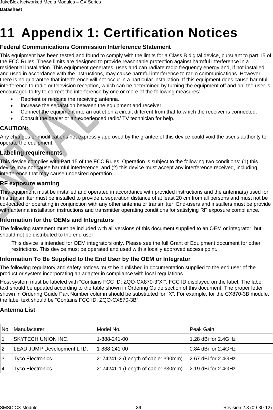 JukeBlox Networked Media Modules – CX Series  Datasheet    SMSC CX Module  39    Revision 2.8 (09-30-12)  11  Appendix 1: Certification Notices Federal Communications Commission Interference Statement This equipment has been tested and found to comply with the limits for a Class B digital device, pursuant to part 15 of the FCC Rules. These limits are designed to provide reasonable protection against harmful interference in a residential installation. This equipment generates, uses and can radiate radio frequency energy and, if not installed and used in accordance with the instructions, may cause harmful interference to radio communications. However, there is no guarantee that interference will not occur in a particular installation. If this equipment does cause harmful interference to radio or television reception, which can be determined by turning the equipment off and on, the user is encouraged to try to correct the interference by one or more of the following measures:  Reorient or relocate the receiving antenna.  Increase the separation between the equipment and receiver.  Connect the equipment into an outlet on a circuit different from that to which the receiver is connected.  Consult the dealer or an experienced radio/ TV technician for help. CAUTION:  Any changes or modifications not expressly approved by the grantee of this device could void the user&apos;s authority to operate the equipment. Labeling requirements This device complies with Part 15 of the FCC Rules. Operation is subject to the following two conditions: (1) this device may not cause harmful interference, and (2) this device must accept any interference received, including interference that may cause undesired operation. RF exposure warning This equipment must be installed and operated in accordance with provided instructions and the antenna(s) used for this transmitter must be installed to provide a separation distance of at least 20 cm from all persons and must not be co-located or operating in conjunction with any other antenna or transmitter. End-users and installers must be provide with antenna installation instructions and transmitter operating conditions for satisfying RF exposure compliance. Information for the OEMs and Integrators The following statement must be included with all versions of this document supplied to an OEM or integrator, but should not be distributed to the end user. This device is intended for OEM integrators only. Please see the full Grant of Equipment document for other restrictions. This device must be operated and used with a locally approved access point. Information To Be Supplied to the End User by the OEM or Integrator The following regulatory and safety notices must be published in documentation supplied to the end user of the product or system incorporating an adapter in compliance with local regulations. Host system must be labeled with &quot;Contains FCC ID: ZQO-CX870-3”X”“, FCC ID displayed on the label. The label text should be updated according to the table shown in Ordering Guide section of this document. The proper letter shown in Ordering Guide Part Number column should be substituted for “X”. For example, for the CX870-3B module, the label text should be “Contains FCC ID: ZQO-CX870-3B“. Antenna List No. Manufacturer  Model No.  Peak Gain 1  SKYTECH UNION INC.   1-888-241-00  1.28 dBi for 2.4GHz 2  LEAD JUMP Development LTD.  1-888-241-00  0.84 dBi for 2.4GHz 3  Tyco Electronics  2174241-2 (Length of cable: 390mm)  2.67 dBi for 2.4GHz 4  Tyco Electronics  2174241-1 (Length of cable: 330mm)  2.19 dBi for 2.4GHz 