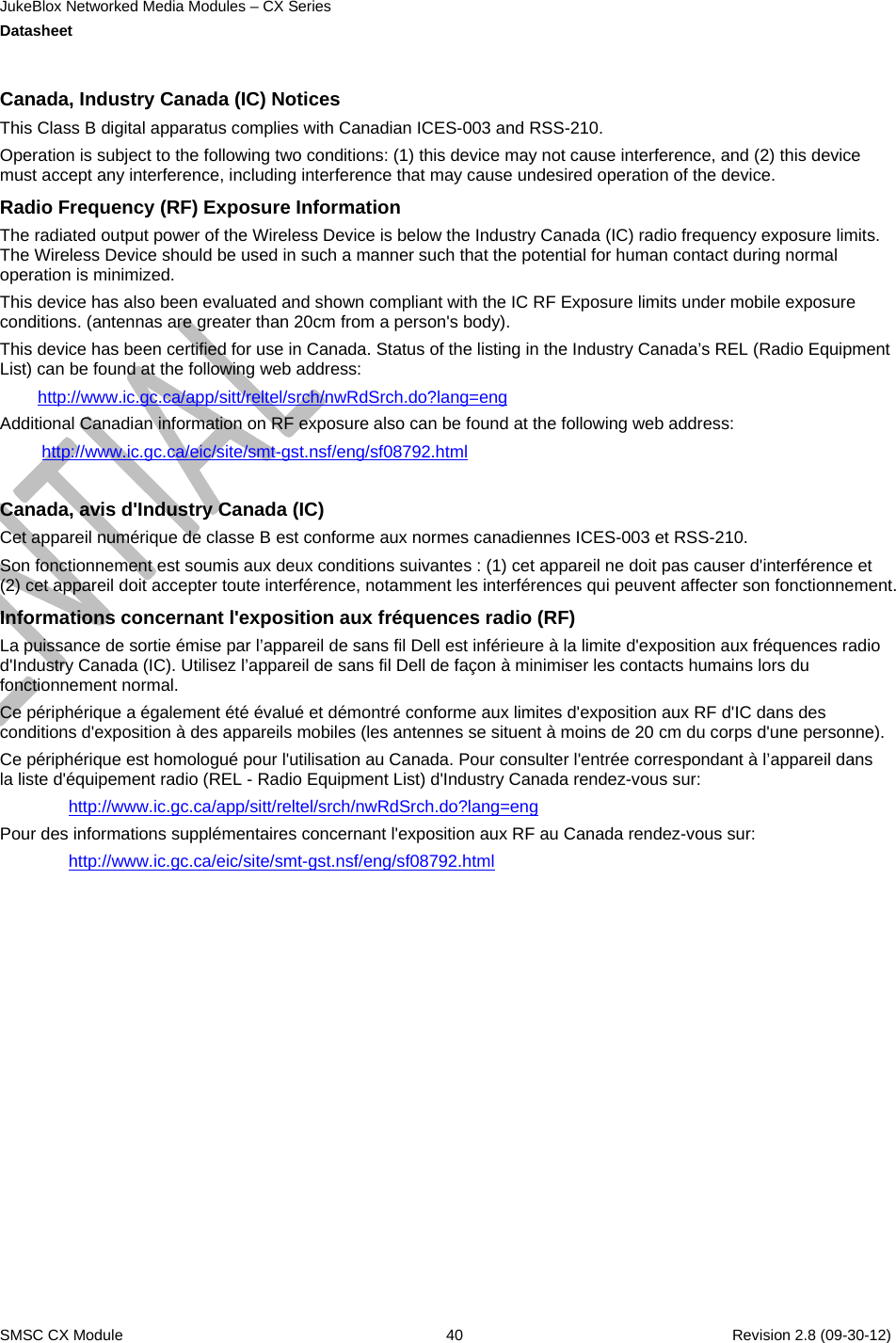 JukeBlox Networked Media Modules – CX Series  Datasheet    SMSC CX Module  40    Revision 2.8 (09-30-12)  Canada, Industry Canada (IC) Notices  This Class B digital apparatus complies with Canadian ICES-003 and RSS-210.  Operation is subject to the following two conditions: (1) this device may not cause interference, and (2) this device must accept any interference, including interference that may cause undesired operation of the device. Radio Frequency (RF) Exposure Information  The radiated output power of the Wireless Device is below the Industry Canada (IC) radio frequency exposure limits. The Wireless Device should be used in such a manner such that the potential for human contact during normal operation is minimized.  This device has also been evaluated and shown compliant with the IC RF Exposure limits under mobile exposure conditions. (antennas are greater than 20cm from a person&apos;s body). This device has been certified for use in Canada. Status of the listing in the Industry Canada’s REL (Radio Equipment List) can be found at the following web address: http://www.ic.gc.ca/app/sitt/reltel/srch/nwRdSrch.do?lang=eng Additional Canadian information on RF exposure also can be found at the following web address: http://www.ic.gc.ca/eic/site/smt-gst.nsf/eng/sf08792.html  Canada, avis d&apos;Industry Canada (IC)  Cet appareil numérique de classe B est conforme aux normes canadiennes ICES-003 et RSS-210.  Son fonctionnement est soumis aux deux conditions suivantes : (1) cet appareil ne doit pas causer d&apos;interférence et (2) cet appareil doit accepter toute interférence, notamment les interférences qui peuvent affecter son fonctionnement. Informations concernant l&apos;exposition aux fréquences radio (RF) La puissance de sortie émise par l’appareil de sans fil Dell est inférieure à la limite d&apos;exposition aux fréquences radio d&apos;Industry Canada (IC). Utilisez l’appareil de sans fil Dell de façon à minimiser les contacts humains lors du fonctionnement normal. Ce périphérique a également été évalué et démontré conforme aux limites d&apos;exposition aux RF d&apos;IC dans des conditions d&apos;exposition à des appareils mobiles (les antennes se situent à moins de 20 cm du corps d&apos;une personne).  Ce périphérique est homologué pour l&apos;utilisation au Canada. Pour consulter l&apos;entrée correspondant à l’appareil dans la liste d&apos;équipement radio (REL - Radio Equipment List) d&apos;Industry Canada rendez-vous sur:  http://www.ic.gc.ca/app/sitt/reltel/srch/nwRdSrch.do?lang=eng Pour des informations supplémentaires concernant l&apos;exposition aux RF au Canada rendez-vous sur:  http://www.ic.gc.ca/eic/site/smt-gst.nsf/eng/sf08792.html  