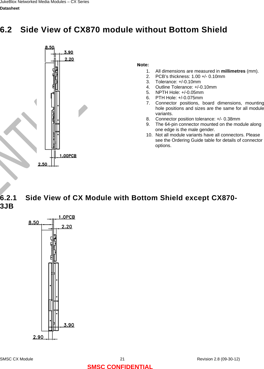 JukeBlox Networked Media Modules – CX Series  Datasheet    SMSC CX Module  21    Revision 2.8 (09-30-12) SMSC CONFIDENTIAL 6.2  Side View of CX870 module without Bottom Shield     6.2.1  Side View of CX Module with Bottom Shield except CX870-3JB        Note: 1.  All dimensions are measured in millimetres (mm). 2.  PCB’s thickness: 1.00 +/- 0.10mm 3. Tolerance: +/-0.10mm 4.  Outline Tolerance: +/-0.10mm 5.  NPTH Hole: +/-0.05mm 6.  PTH Hole: +/-0.075mm 7.  Connector positions, board dimensions, mountinghole positions and sizes are the same for all modulevariants. 8.  Connector position tolerance: +/- 0.38mm 9.  The 64-pin connector mounted on the module along one edge is the male gender. 10.  Not all module variants have all connectors. Please see the Ordering Guide table for details of connector options.  